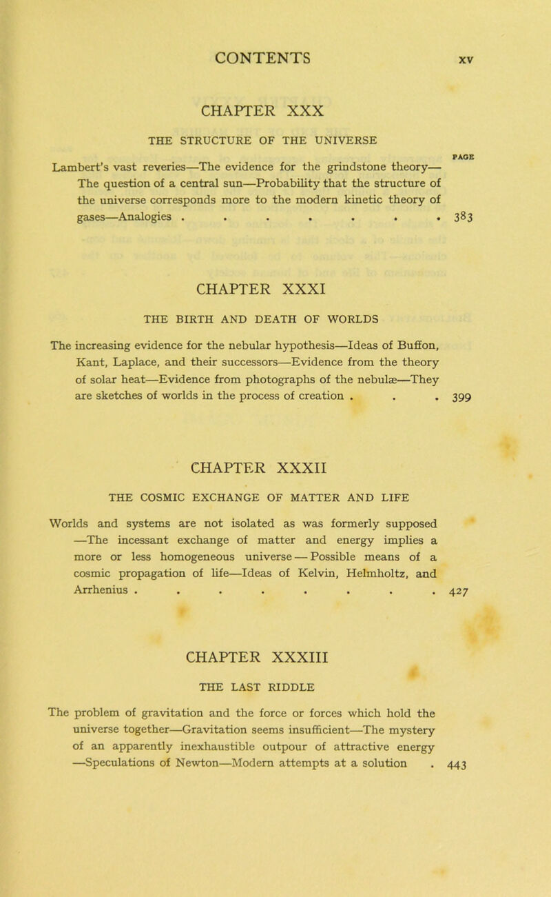 CHAPTER XXX THE STRUCTURE OF THE UNIVERSE PAGE Lambert’s vast reveries—The evidence for the grindstone theory— The question of a central sun—Probability that the structure of the universe corresponds more to the modern kinetic theory of gases—Analogies . . . . . . *383 CHAPTER XXXI THE BIRTH AND DEATH OF WORLDS The increasing evidence for the nebular hypothesis—Ideas of Bufion, Kant, Laplace, and their successors—Evidence from the theory of solar heat—Evidence from photographs of the nebula;—They axe sketches of worlds in the process of creation . . .399 CHAPTER XXXII THE COSMIC EXCHANGE OF MATTER AND LIFE Worlds and systems are not isolated as was formerly supposed —The incessant exchange of matter and energy implies a more or less homogeneous universe — Possible means of a cosmic propagation of life—Ideas of Kelvin, Helmholtz, and Arrhenius ........ 427 CHAPTER XXXIII THE LAST RIDDLE The problem of gravitation and the force or forces which hold the universe together—Gravitation seems insufficient—The mystery of an apparently inexhaustible outpour of attractive energy —Speculations of Newton—Modern attempts at a solution . 443
