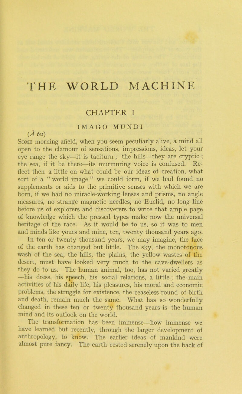 THE WORLD MACHINE CHAPTER I IMAGO MUNDI (A toi) Some morning afield, when you seem peculiarly alive, a mind all open to the clamour of sensations, impressions, ideas, let your eye range the sky—it is taciturn ; the hills—they are cryptic ; the sea, if it be there—its murmuring voice is confused. Re- flect then a little on what could be our ideas of creation, what sort of a “ world image ” we could form, if we had found no supplements or aids to the primitive senses with which we are born, if we had no miracle-working lenses and prisms, no angle measures, no strange magnetic needles, no Euclid, no long line before us of explorers and discoverers to write that ample page of knowledge which the pressed types make now the universal heritage of the race. As it would be to us, so it was to men and minds like yours and mine, ten, twenty thousand years ago. In ten or twenty thousand years, we may imagine, the face of the earth has changed but little. The sky, the monotonous wash of the sea, the hills, the plains, the yellow wastes of the desert, must have looked very much to the cave-dwellers as they do to us. The human animal, too, has not varied greatly —his dress, his speech, his social relations, a little ; the main activities of his daily life, his pleasures, his moral and economic problems, the struggle for existence, the ceaseless round of birth and death, remain much the same. What has so wonderfully changed in these ten or twenty thousand years is the human mind and its outlook on the world. The transformation has been immense—how immense we have learned but recently, through the larger development of anthropology, to know. The earlier ideas of mankind were almost pure fancy. The earth rested serenely upon the back of