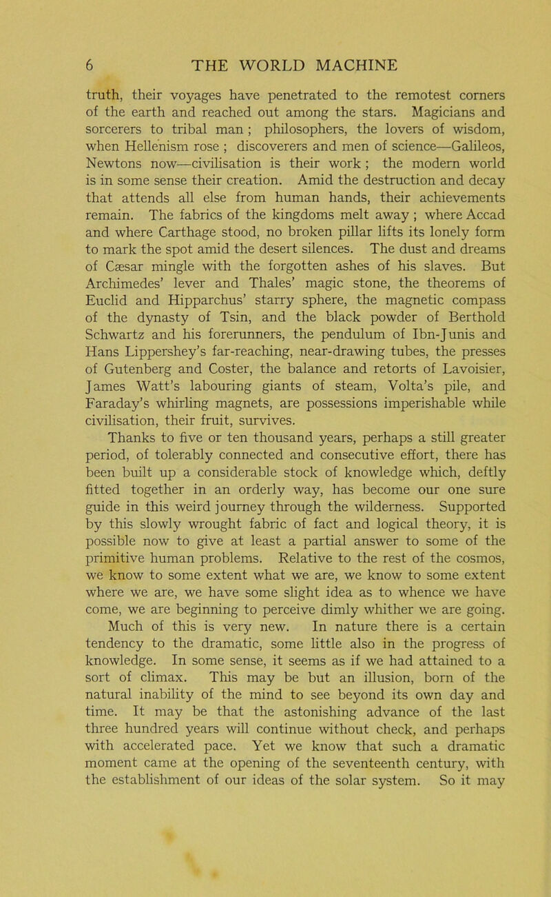 truth, their voyages have penetrated to the remotest corners of the earth and reached out among the stars. Magicians and sorcerers to tribal man ; philosophers, the lovers of wisdom, when Hellenism rose ; discoverers and men of science—Galileos, Newtons now—civilisation is their work ; the modern world is in some sense their creation. Amid the destruction and decay that attends all else from human hands, their achievements remain. The fabrics of the kingdoms melt away ; where Accad and where Carthage stood, no broken pillar lifts its lonely form to mark the spot amid the desert silences. The dust and dreams of Caesar mingle with the forgotten ashes of his slaves. But Archimedes’ lever and Thales’ magic stone, the theorems of Euclid and Hipparchus’ starry sphere, the magnetic compass of the dynasty of Tsin, and the black powder of Berthold Schwartz and his forerunners, the pendulum of Ibn-Junis and Hans Lippershey’s far-reaching, near-drawing tubes, the presses of Gutenberg and Coster, the balance and retorts of Lavoisier, James Watt’s labouring giants of steam, Volta’s pile, and Faraday’s whirling magnets, are possessions imperishable while civilisation, their fruit, survives. Thanks to five or ten thousand years, perhaps a still greater period, of tolerably connected and consecutive effort, there has been built up a considerable stock of knowledge which, deftly fitted together in an orderly way, has become our one sure guide in this weird journey through the wilderness. Supported by this slowly wrought fabric of fact and logical theory, it is possible now to give at least a partial answer to some of the primitive human problems. Relative to the rest of the cosmos, we know to some extent what we are, we know to some extent where we are, we have some slight idea as to whence we have come, we are beginning to perceive dimly whither we are going. Much of this is very new. In nature there is a certain tendency to the dramatic, some little also in the progress of knowledge. In some sense, it seems as if we had attained to a sort of climax. This may be but an illusion, born of the natural inability of the mind to see beyond its own day and time. It may be that the astonishing advance of the last three hundred years will continue without check, and perhaps with accelerated pace. Yet we know that such a dramatic moment came at the opening of the seventeenth century, with the establishment of our ideas of the solar system. So it may