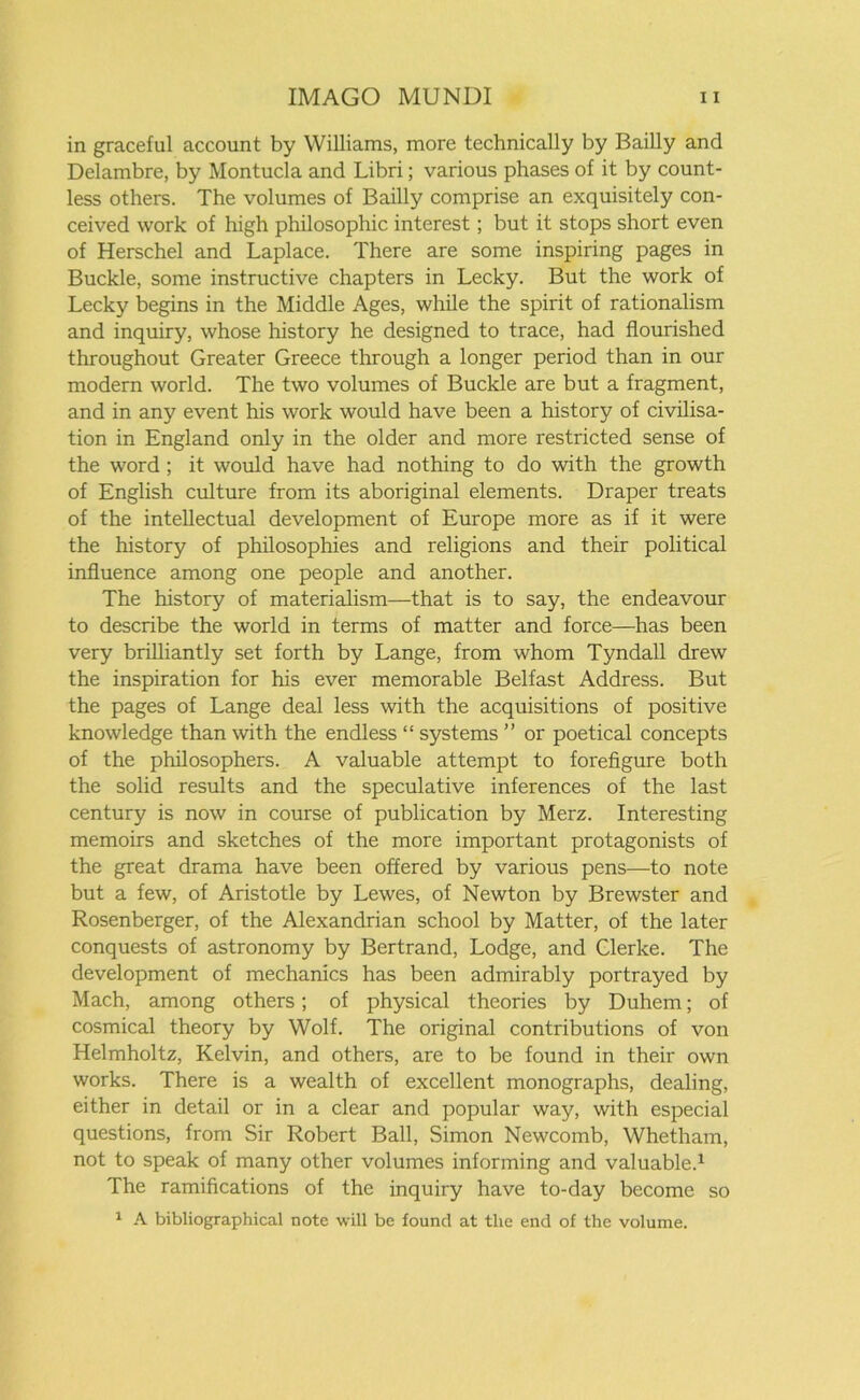 in graceful account by Williams, more technically by Bailly and Delambre, by Montucla and Libri; various phases of it by count- less others. The volumes of Bailly comprise an exquisitely con- ceived work of high philosophic interest; but it stops short even of Herschel and Laplace. There are some inspiring pages in Buckle, some instructive chapters in Lecky. But the work of Lecky begins in the Middle Ages, while the spirit of rationalism and inquiry, whose history he designed to trace, had flourished throughout Greater Greece through a longer period than in our modern world. The two volumes of Buckle are but a fragment, and in any event his work would have been a history of civilisa- tion in England only in the older and more restricted sense of the word ; it would have had nothing to do with the growth of English culture from its aboriginal elements. Draper treats of the intellectual development of Europe more as if it were the history of philosophies and religions and their political influence among one people and another. The history of materialism—that is to say, the endeavour to describe the world in terms of matter and force—has been very brilliantly set forth by Lange, from whom Tyndall drew the inspiration for his ever memorable Belfast Address. But the pages of Lange deal less with the acquisitions of positive knowledge than with the endless “ systems ” or poetical concepts of the philosophers. A valuable attempt to forefigure both the solid results and the speculative inferences of the last century is now in course of publication by Merz. Interesting memoirs and sketches of the more important protagonists of the great drama have been offered by various pens—to note but a few, of Aristotle by Lewes, of Newton by Brewster and Rosenberger, of the Alexandrian school by Matter, of the later conquests of astronomy by Bertrand, Lodge, and Clerke. The development of mechanics has been admirably portrayed by Mach, among others; of physical theories by Duhem; of cosmical theory by Wolf. The original contributions of von Helmholtz, Kelvin, and others, are to be found in their own works. There is a wealth of excellent monographs, dealing, either in detail or in a clear and popular way, with especial questions, from Sir Robert Ball, Simon Newcomb, Whetham, not to speak of many other volumes informing and valuable.1 The ramifications of the inquiry have to-day become so 1 A bibliographical note will be found at the end of the volume.