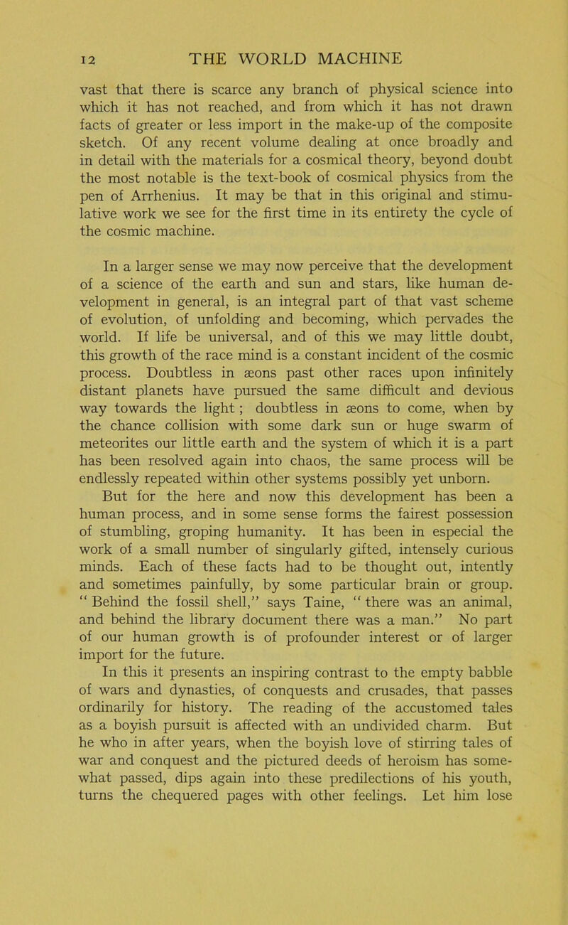 vast that there is scarce any branch of physical science into which it has not reached, and from which it has not drawn facts of greater or less import in the make-up of the composite sketch. Of any recent volume dealing at once broadly and in detail with the materials for a cosmical theory, beyond doubt the most notable is the text-book of cosmical physics from the pen of Arrhenius. It may be that in this original and stimu- lative work we see for the first time in its entirety the cycle of the cosmic machine. In a larger sense we may now perceive that the development of a science of the earth and sun and stars, like human de- velopment in general, is an integral part of that vast scheme of evolution, of unfolding and becoming, which pervades the world. If life be universal, and of this we may little doubt, this growth of the race mind is a constant incident of the cosmic process. Doubtless in aeons past other races upon infinitely distant planets have pursued the same difficult and devious way towards the light; doubtless in aeons to come, when by the chance collision with some dark sun or huge swarm of meteorites our little earth and the system of which it is a part has been resolved again into chaos, the same process will be endlessly repeated within other systems possibly yet unborn. But for the here and now this development has been a human process, and in some sense forms the fairest possession of stumbling, groping humanity. It has been in especial the work of a small number of singularly gifted, intensely curious minds. Each of these facts had to be thought out, intently and sometimes painfully, by some particular brain or group. “ Behind the fossil shell,” says Taine, “ there was an animal, and behind the library document there was a man.” No part of our human growth is of profounder interest or of larger import for the future. In this it presents an inspiring contrast to the empty babble of wars and dynasties, of conquests and crusades, that passes ordinarily for history. The reading of the accustomed tales as a boyish pursuit is affected with an undivided charm. But he who in after years, when the boyish love of stirring tales of war and conquest and the pictured deeds of heroism has some- what passed, dips again into these predilections of his youth, turns the chequered pages with other feelings. Let him lose