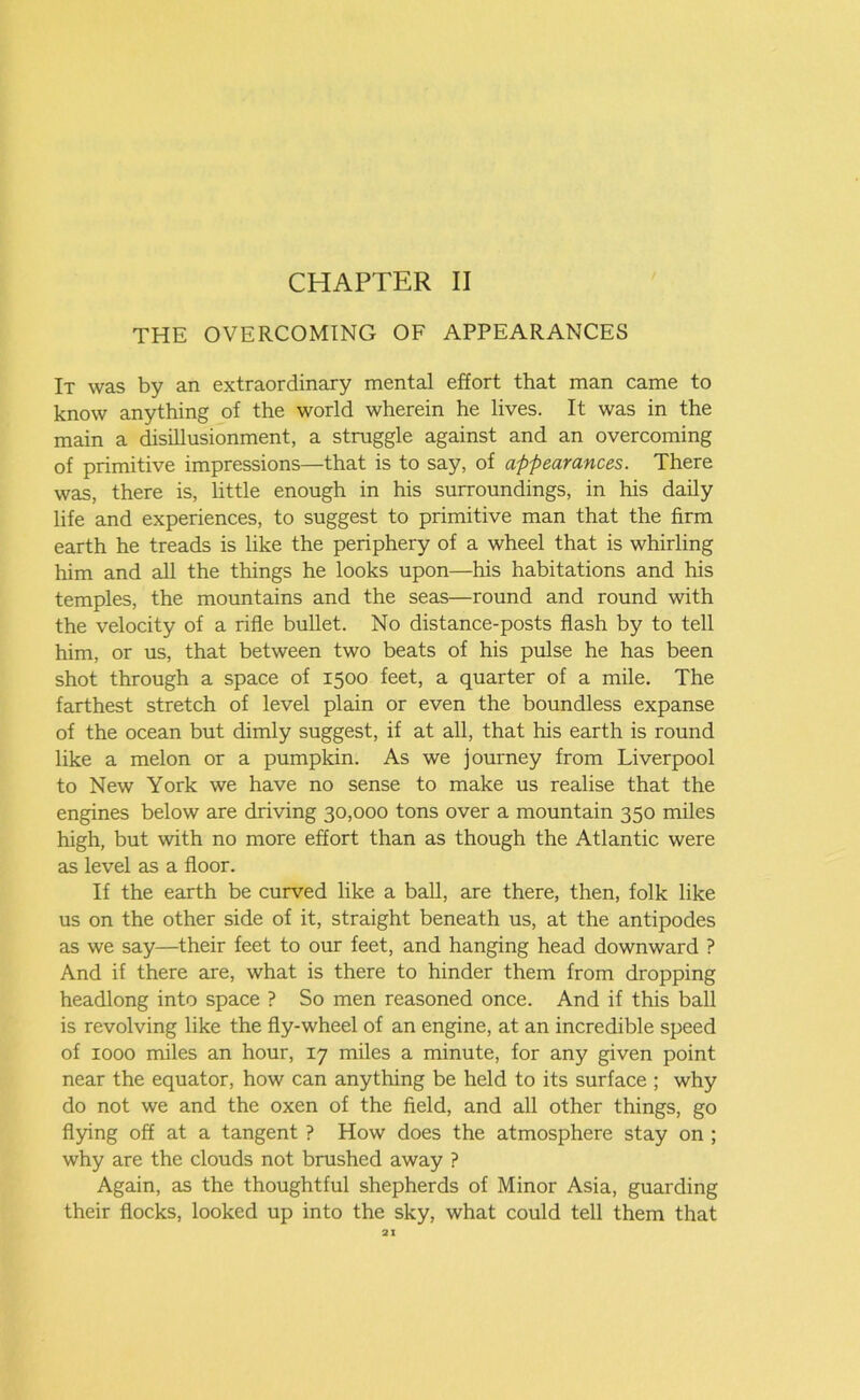 THE OVERCOMING OF APPEARANCES It was by an extraordinary mental effort that man came to know anything of the world wherein he lives. It was in the main a disillusionment, a struggle against and an overcoming of primitive impressions—that is to say, of appearances. There was, there is, little enough in his surroundings, in his daily life and experiences, to suggest to primitive man that the firm earth he treads is like the periphery of a wheel that is whirling him and all the things he looks upon—his habitations and his temples, the mountains and the seas—round and round with the velocity of a rifle bullet. No distance-posts flash by to tell him, or us, that between two beats of his pulse he has been shot through a space of 1500 feet, a quarter of a mile. The farthest stretch of level plain or even the boundless expanse of the ocean but dimly suggest, if at all, that his earth is round like a melon or a pumpkin. As we journey from Liverpool to New York we have no sense to make us realise that the engines below are driving 30,000 tons over a mountain 350 miles high, but with no more effort than as though the Atlantic were as level as a floor. If the earth be curved like a ball, are there, then, folk like us on the other side of it, straight beneath us, at the antipodes as we say—their feet to our feet, and hanging head downward ? And if there are, what is there to hinder them from dropping headlong into space ? So men reasoned once. And if this ball is revolving like the fly-wheel of an engine, at an incredible speed of 1000 miles an hour, 17 miles a minute, for any given point near the equator, how can anything be held to its surface ; why do not we and the oxen of the field, and all other things, go flying off at a tangent ? How does the atmosphere stay on ; why are the clouds not brushed away ? Again, as the thoughtful shepherds of Minor Asia, guarding their flocks, looked up into the sky, what could tell them that