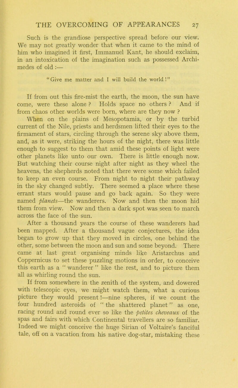 Such is the grandiose perspective spread before our view. We may not greatly wonder that when it came to the mind of him who imagined it first, Immanuel Kant, he should exclaim, in an intoxication of the imagination such as possessed Archi- medes of old :— “ Give me matter and I will build the world ! ” If from out this fire-mist the earth, the moon, the sun have come, were these alone ? Holds space no others ? And if from chaos other worlds were born, where are they now ? When on the plains of Mesopotamia, or by the turbid current of the Nile, priests and herdsmen lifted their eyes to the firmament of stars, circling through the serene sky above them, and, as it were, striking the hours of the night, there was little enough to suggest to them that amid these points of light were other planets like unto our own. There is little enough now. But watching their course night after night as they wheel the heavens, the shepherds noted that there were some which failed to keep an even course. From night to night their pathway in the sky changed subtly. There seemed a place where these errant stars would pause and go back again. So they were named planets—the wanderers. Now and then the moon hid them from view. Now and then a dark spot was seen to march across the face of the sun. After a thousand years the course of these wanderers had been mapped. After a thousand vague conjectures, the idea began to grow up that they moved in circles, one behind the other, some between the moon and sun and some beyond. There came at last great organising minds like Aristarchus and Coppernicus to set these puzzling motions in order, to conceive this earth as a “ wanderer ” like the rest, and to picture them all as whirling round the sun. If from somewhere in the zenith of the system, and dowered with telescopic eyes, we might watch them, what a curious picture they would present!—nine spheres, if we count the four hundred asteroids of “ the shattered planet ” as one, racing round and round ever so like the petites cheveaux of the spas and fairs with which Continental travellers are so familiar. Indeed we might conceive the huge Sirian of Voltaire’s fanciful tale, off on a vacation from his native dog-star, mistaking these