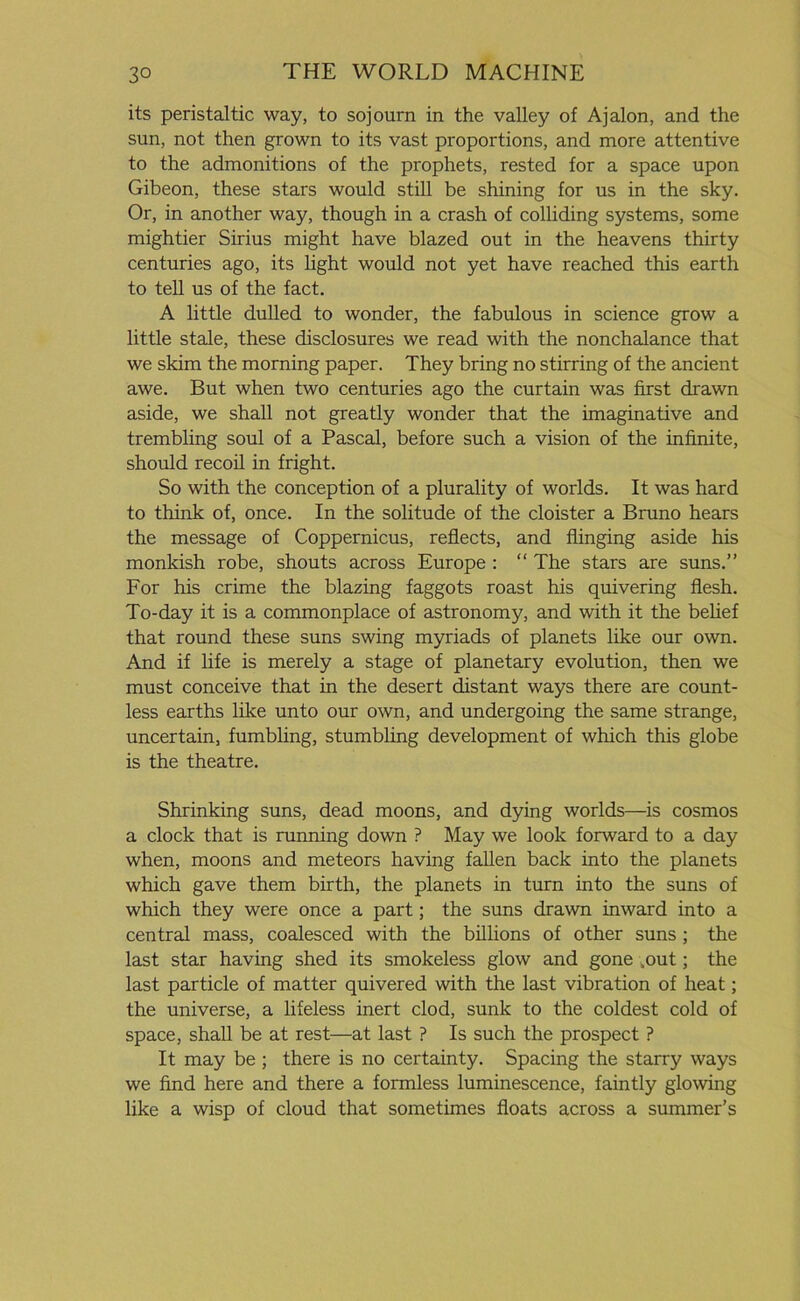 its peristaltic way, to sojourn in the valley of Ajalon, and the sun, not then grown to its vast proportions, and more attentive to the admonitions of the prophets, rested for a space upon Gibeon, these stars would still be shining for us in the sky. Or, in another way, though in a crash of colliding systems, some mightier Sirius might have blazed out in the heavens thirty centuries ago, its light would not yet have reached this earth to tell us of the fact. A little dulled to wonder, the fabulous in science grow a little stale, these disclosures we read with the nonchalance that we skim the morning paper. They bring no stirring of the ancient awe. But when two centuries ago the curtain was first drawn aside, we shall not greatly wonder that the imaginative and trembling soul of a Pascal, before such a vision of the infinite, should recoil in fright. So with the conception of a plurality of worlds. It was hard to think of, once. In the solitude of the cloister a Bruno hears the message of Coppernicus, reflects, and flinging aside his monkish robe, shouts across Europe : “ The stars are suns.” For his crime the blazing faggots roast his quivering flesh. To-day it is a commonplace of astronomy, and with it the belief that round these suns swing myriads of planets like our own. And if life is merely a stage of planetary evolution, then we must conceive that in the desert distant ways there are count- less earths like unto our own, and undergoing the same strange, uncertain, fumbling, stumbling development of which this globe is the theatre. Shrinking suns, dead moons, and dying worlds—is cosmos a clock that is running down ? May we look forward to a day when, moons and meteors having fallen back into the planets which gave them birth, the planets in turn into the suns of which they were once a part; the suns drawn inward into a central mass, coalesced with the billions of other suns ; the last star having shed its smokeless glow and gone .out; the last particle of matter quivered with the last vibration of heat; the universe, a lifeless inert clod, sunk to the coldest cold of space, shall be at rest—at last ? Is such the prospect ? It may be ; there is no certainty. Spacing the starry ways we find here and there a formless luminescence, faintly glowing like a wisp of cloud that sometimes floats across a summer’s