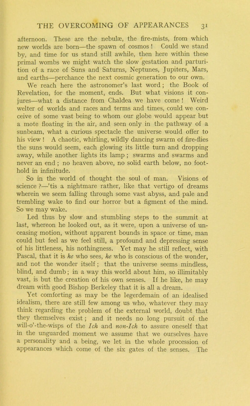 afternoon. These are the nebulae, the fire-mists, from which new worlds are bom—the spawn of cosmos ! Could we stand by, and time for us stand still awhile, then here within these primal wombs we might watch the slow gestation and parturi- tion of a race of Suns and Saturns, Neptunes, Jupiters, Mars, and earths—perchance the next cosmic generation to our own. We reach here the astronomer’s last word ; the Book of Revelation, for the moment, ends. But what visions it con- jures—what a distance from Chaldea we have come ! Weird welter of worlds and races and terms and times, could we con- ceive of some vast being to whom our globe would appear but a mote floating in the air, and seen only in the pathway of a sunbeam, what a curious spectacle the universe would offer to his view ! A chaotic, whirling, wildly dancing swarm of fire-flies the suns would seem, each glowing its little turn and dropping away, while another lights its lamp ; swarms and swarms and never an end ; no heaven above, no solid earth below, no foot- hold in infinitude. So in the world of thought the soul of man. Visions of science ?—’tis a nightmare rather, like that vertigo of dreams wherein we seem falling through some vast abyss, and pale and trembling wake to find our horror but a figment of the mind. So we may wake. Led thus by slow and stumbling steps to the summit at last, whereon he looked out, as it were, upon a universe of un- ceasing motion, without apparent bounds in space or time, man could but feel as we feel still, a profound and depressing sense of his littleness, his nothingness. Yet may he still reflect, with Pascal, that it is he who sees, he who is conscious of the wonder, and not the wonder itself; that the universe seems mindless, blind, and dumb; in a way this world about him, so illimitably vast, is but the creation of his own senses. If he like, he may dream with good Bishop Berkeley that it is all a dream. Yet comforting as may be the legerdemain of an idealised idealism, there are still few among us who, whatever they may think regarding the problem of the external world, doubt that they themselves exist; and it needs no long pursuit of the will-o’-the-wisps of the Ich and non-Ich to assure oneself that in the unguarded moment we assume that we ourselves have a personality and a being, we let in the whole procession of appearances which come of the six gates of the senses. The