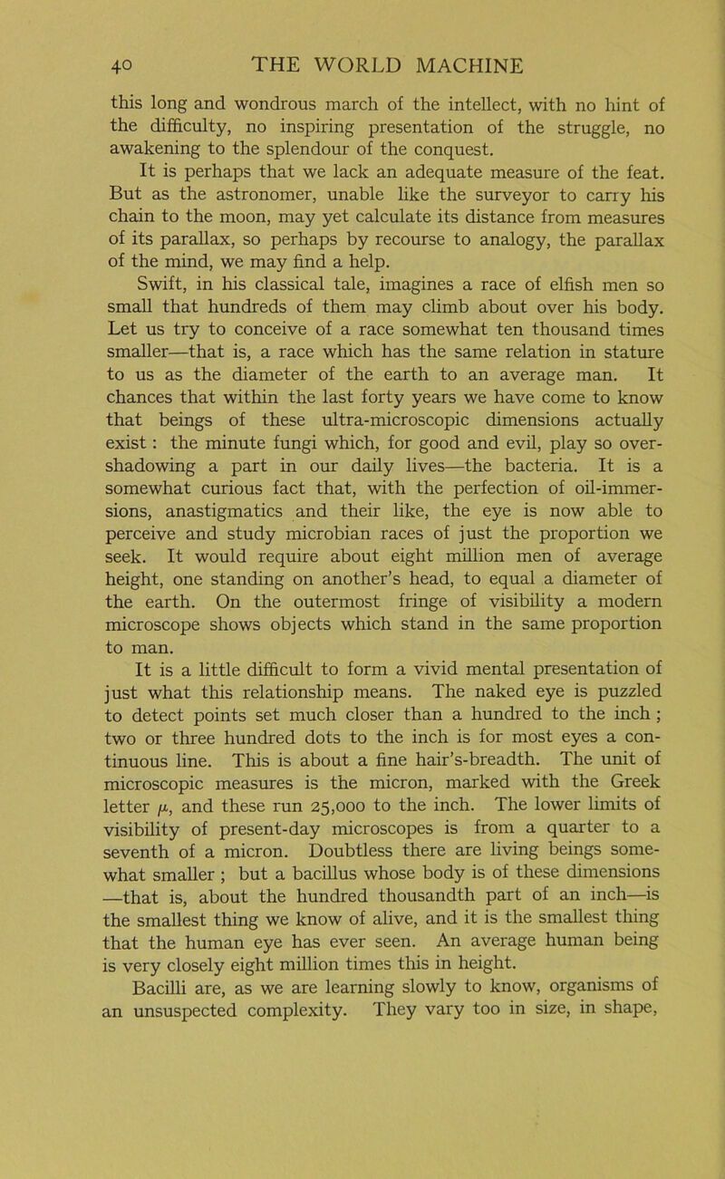 this long and wondrous march of the intellect, with no hint of the difficulty, no inspiring presentation of the struggle, no awakening to the splendour of the conquest. It is perhaps that we lack an adequate measure of the feat. But as the astronomer, unable like the surveyor to carry his chain to the moon, may yet calculate its distance from measures of its parallax, so perhaps by recourse to analogy, the parallax of the mind, we may find a help. Swift, in his classical tale, imagines a race of elfish men so small that hundreds of them may climb about over his body. Let us try to conceive of a race somewhat ten thousand times smaller—that is, a race which has the same relation in stature to us as the diameter of the earth to an average man. It chances that within the last forty years we have come to know that beings of these ultra-microscopic dimensions actually exist: the minute fungi which, for good and evil, play so over- shadowing a part in our daily lives—the bacteria. It is a somewhat curious fact that, with the perfection of oil-immer- sions, anastigmatics and their like, the eye is now able to perceive and study microbian races of just the proportion we seek. It would require about eight million men of average height, one standing on another’s head, to equal a diameter of the earth. On the outermost fringe of visibility a modern microscope shows objects which stand in the same proportion to man. It is a little difficult to form a vivid mental presentation of just what this relationship means. The naked eye is puzzled to detect points set much closer than a hundred to the inch ; two or three hundred dots to the inch is for most eyes a con- tinuous line. This is about a fine hair’s-breadth. The unit of microscopic measures is the micron, marked with the Greek letter /*, and these run 25,000 to the inch. The lower limits of visibility of present-day microscopes is from a quarter to a seventh of a micron. Doubtless there are living beings some- what smaller ; but a bacillus whose body is of these dimensions —that is, about the hundred thousandth part of an inch—is the smallest thing we know of alive, and it is the smallest thing that the human eye has ever seen. An average human being is very closely eight million times this in height. Bacilli are, as we are learning slowly to know, organisms of an unsuspected complexity. They vary too in size, in shape,