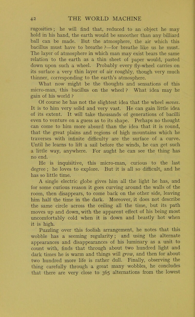 rugosities; he will find that, reduced to an object he may hold in his hand, the earth would be smoother than any billiard ball can be made. But the atmosphere, the air which this bacillus must have to breathe ?—for breathe like us he must. The layer of atmosphere in which man may exist bears the same relation to the earth as a thin sheet of paper would, pasted down upon such a wheel. Probably every fly-wheel carries on its surface a very thin layer of air roughly, though very much thinner, corresponding to the earth’s atmosphere. What now might be the thoughts and sensations of this micro-man, this bacillus on the wheel ? What idea may he gain of his world ? Of course he has not the slightest idea that the wheel moves. It is to him very solid and very vast. He can gain little idea of its extent. It will take thousands of generations of bacilli even to venture on a guess as to its shape. Perhaps no thought can come to him more absurd than the idea that it is round, that the great plains and regions of high mountains which he traverses with infinite difficulty are the surface of a curve. Until he learns to lift a sail before the winds, he can get such a little way, anywhere. For aught he can see the thing has no end. He is inquisitive, this micro-man, curious to the last degree ; he loves to explore. But it is all so difficult, and he has so little time. A single electric globe gives him all the light he has, and for some curious reason it goes curving around the walls of the room, then disappears, to come back on the other side, leaving him half the time in the dark. Moreover, it does not describe the same circle across the ceiling all the time, but its path moves up and down, with the apparent effect of his being most uncomfortably cold when it is down and beastly hot when it is high. Puzzling over this foolish arrangement, he notes that this wobble has a seeming regularity; and using the alternate appearances and disappearances of his luminary as a unit to count with, finds that through about two hundred light and dark times he is warm and things will grow, and then for about two hundred more life is rather dull. Finally, observing the thing carefully through a great many wobbles, he concludes that there are very close to 365 alternations from the lowest