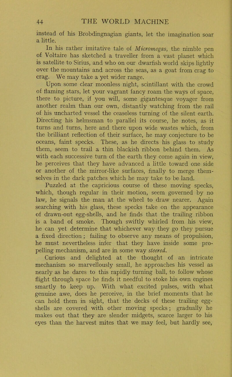 instead of his Brobdingnagian giants, let the imagination soar a little. In his rather imitative tale of Micromegas, the nimble pen of Voltaire has sketched a traveller from a vast planet which is satellite to Sirius, and who on our dwarfish world skips lightly over the mountains and across the seas, as a goat from crag to crag. We may take a yet wider range. Upon some clear moonless night, scintillant with the crowd of flaming stars, let your vagrant fancy roam the ways of space, there to picture, if you will, some gigantesque voyager from another realm than our own, distantly watching from the rail of his uncharted vessel the ceaseless turning of the silent earth. Directing his helmsman to parallel its course, he notes, as it turns and turns, here and there upon wide wastes which, from the brilliant reflection of their surface, he may conjecture to be oceans, faint specks. These, as he directs his glass to study them, seem to trail a thin blackish ribbon behind them. As with each successive turn of the earth they come again in view, he perceives that they have advanced a little toward one side or another of the mirror-like surfaces, finally to merge them- selves in the dark patches which he may take to be land. Puzzled at the capricious course of these moving specks, which, though regular in their motion, seem governed by no law, he signals the man at the wheel to draw nearer. Again searching with his glass, these specks take on the appearance of drawn-out egg-shells, and he finds that the trailing ribbon is a band of smoke. Though swiftly whirled from his view, he can yet determine that whichever way they go they pursue a fixed direction ; failing to observe any means of propulsion, he must nevertheless infer that they have inside some pro- pelling mechanism, and are in some way steered. Curious and delighted at the thought of an intricate mechanism so marvellously small, he approaches his vessel as nearly as he dares to this rapidly turning ball, to follow whose flight through space he finds it needful to stoke his own engines smartly to keep up. With what excited pulses, with what genuine awe, does he perceive, in the brief moments that he can hold them in sight, that the decks of these trailing egg- shells are covered with other moving specks; gradually he makes out that they are slender midgets, scarce larger to his eyes than the harvest mites that we may feel, but hardly see,