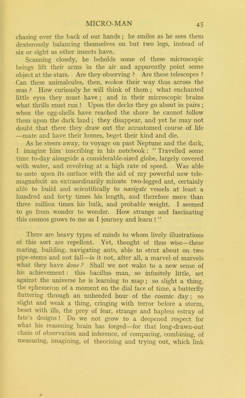 chasing over the back of our hands ; he smiles as he sees them dexterously balancing themselves on but two legs, instead of six or eight as other insects have. Scanning closely, he beholds some of these microscopic beings lift their arms in the air and apparently point some object at the stars. Are they observing ? Are these telescopes ? Can these animalcules, then, reckon their way thus across the seas ? How curiously he will think of them ; what enchanted little eyes they must have ; and in their microscopic brains what thrills must run ! Upon the decks they go about in pairs ; when the egg-shells have reached the shore he cannot follow them upon the dark land ; they disappear, and yet he may not doubt that there they draw out the accustomed course of life —mate and have their homes, beget their kind and die. As he steers away, to voyage on past Neptune and the dark, I imagine him inscribing in his notebook: “Travelled some time to-day alongside a considerable-sized globe, largely covered with water, and revolving at a high rate of speed. Was able to note upon its surface with the aid of my powerful new tele- magnafecit an extraordinarily minute two-legged ant, certainly able to build and scientifically to navigate vessels at least a hundred and forty times his length, and therefore more than three million times his bulk, and probable weight. I seemed to go from wonder to wonder. How strange and fascinating this cosmos grows to me as I journey and learn ! ” There are heavy types of minds to whom lively illustrations of this sort are repellent. Yet, thought of thus wise—these mating, building, navigating ants, able to strut about on two pipe-stems and not fall—is it not, after all, a marvel of marvels what they have done ? Shall we not wake to a new sense of his achievement: this bacillus man, so infinitely little, set against the universe he is learning to map; so slight a thing, the ephemeron of a moment on the dial face of time, a butterfly fluttering through an unheeded hour of the cosmic day ; so slight and weak a thing, cringing with terror before a storm, beset with ills, the prey of fear, strange and hapless estray of fate’s designs ! Do we not grow to a deepened respect for what his reasoning brain has forged—for that long-drawn-out chain of observation and inference, of comparing, combining, of measuring, imagining, of theorising and trying out, which link