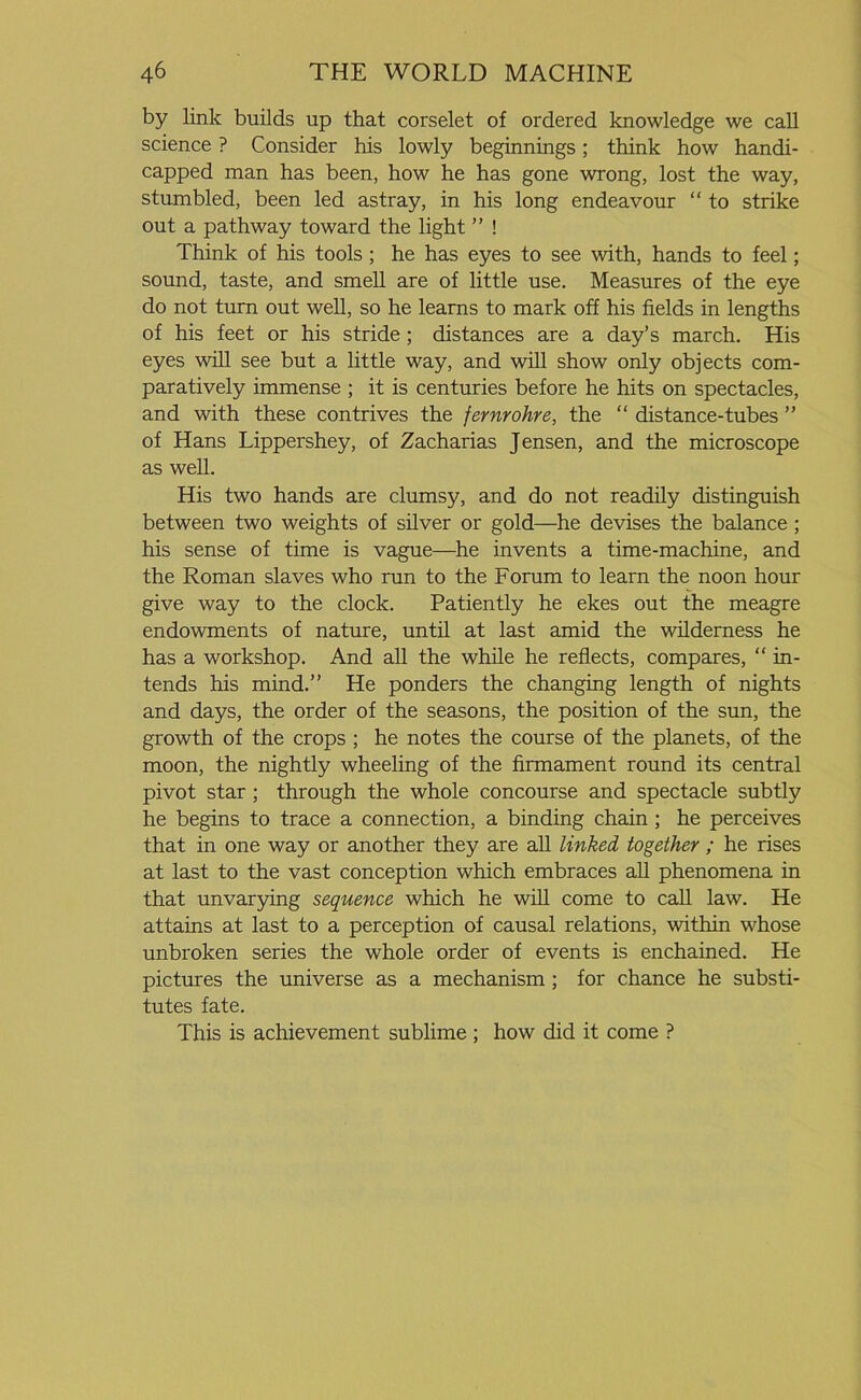 by link builds up that corselet of ordered knowledge we call science ? Consider his lowly beginnings; think how handi- capped man has been, how he has gone wrong, lost the way, stumbled, been led astray, in his long endeavour “ to strike out a pathway toward the light ” ! Think of his tools ; he has eyes to see with, hands to feel; sound, taste, and smell are of little use. Measures of the eye do not turn out well, so he learns to mark off his fields in lengths of his feet or his stride ; distances are a day’s march. His eyes will see but a little way, and will show only objects com- paratively immense ; it is centuries before he hits on spectacles, and with these contrives the fernrohre, the “ distance-tubes ” of Hans Lippershey, of Zacharias Jensen, and the microscope as well. His two hands are clumsy, and do not readily distinguish between two weights of silver or gold—he devises the balance ; his sense of time is vague—he invents a time-machine, and the Roman slaves who run to the Forum to learn the noon hour give way to the clock. Patiently he ekes out the meagre endowments of nature, until at last amid the wilderness he has a workshop. And all the while he reflects, compares, “ in- tends his mind.” He ponders the changing length of nights and days, the order of the seasons, the position of the sun, the growth of the crops ; he notes the course of the planets, of the moon, the nightly wheeling of the firmament round its central pivot star ; through the whole concourse and spectacle subtly he begins to trace a connection, a binding chain ; he perceives that in one way or another they are all linked together ; he rises at last to the vast conception which embraces all phenomena in that unvarying sequence which he will come to call law. He attains at last to a perception of causal relations, within whose unbroken series the whole order of events is enchained. He pictures the universe as a mechanism ; for chance he substi- tutes fate. This is achievement sublime ; how did it come ?
