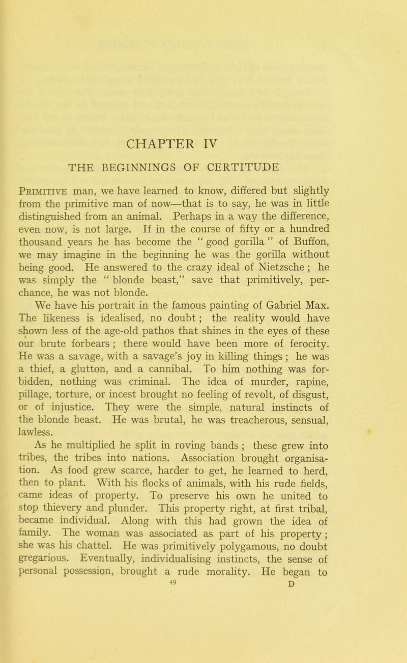 THE BEGINNINGS OF CERTITUDE Primitive man, we have learned to know, differed but slightly from the primitive man of now—that is to say, he was in little distinguished from an animal. Perhaps in a way the difference, even now, is not large. If in the course of fifty or a hundred thousand years he has become the “ good gorilla ” of Buff on, we may imagine in the beginning he was the gorilla without being good. He answered to the crazy ideal of Nietzsche ; he was simply the “ blonde beast,” save that primitively, per- chance, he was not blonde. We have his portrait in the famous painting of Gabriel Max. The likeness is idealised, no doubt; the reality would have shown less of the age-old pathos that shines in the eyes of these our brute forbears ; there would have been more of ferocity. He was a savage, with a savage’s joy in killing things ; he was a thief, a glutton, and a cannibal. To him nothing was for- bidden, nothing was criminal. The idea of murder, rapine, pillage, torture, or incest brought no feeling of revolt, of disgust, or of injustice. They were the simple, natural instincts of the blonde beast. He was brutal, he was treacherous, sensual, lawless. As he multiplied he split in roving bands ; these grew into tribes, the tribes into nations. Association brought organisa- tion. As food grew scarce, harder to get, he learned to herd, then to plant. With his flocks of animals, with his rude fields, came ideas of property. To preserve his own he united to stop thievery and plunder. This property right, at first tribal, became individual. Along with this had grown the idea of family. The woman was associated as part of his property; she was his chattel. He was primitively polygamous, no doubt gregarious. Eventually, individualising instincts, the sense of personal possession, brought a rude morality. He began to