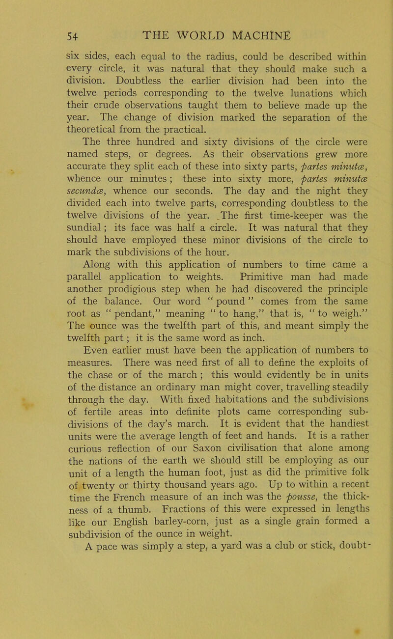 six sides, each equal to the radius, could be described within every circle, it was natural that they should make such a division. Doubtless the earlier division had been into the twelve periods corresponding to the twelve lunations which their crude observations taught them to believe made up the year. The change of division marked the separation of the theoretical from the practical. The three hundred and sixty divisions of the circle were named steps, or degrees. As their observations grew more accurate they split each of these into sixty parts, partes minutcz, whence our minutes; these into sixty more, partes minutce secundce, whence our seconds. The day and the night they divided each into twelve parts, corresponding doubtless to the twelve divisions of the year. The first time-keeper was the sundial; its face was half a circle. It was natural that they should have employed these minor divisions of the circle to mark the subdivisions of the hour. Along with this application of numbers to time came a parallel application to weights. Primitive man had made another prodigious step when he had discovered the principle of the balance. Our word “ pound ” comes from the same root as “ pendant,” meaning “ to hang,” that is, “ to weigh.” The ounce was the twelfth part of this, and meant simply the twelfth part; it is the same word as inch. Even earlier must have been the application of numbers to measures. There was need first of all to define the exploits of the chase or of the march ; this would evidently be in units of the distance an ordinary man might cover, travelling steadily through the day. With fixed habitations and the subdivisions of fertile areas into definite plots came corresponding sub- divisions of the day’s march. It is evident that the handiest units were the average length of feet and hands. It is a rather curious reflection of our Saxon civilisation that alone among the nations of the earth we should still be employing as our unit of a length the human foot, just as did the primitive folk of twenty or thirty thousand years ago. Up to within a recent time the French measure of an inch was the pousse, the thick- ness of a thumb. Fractions of this were expressed in lengths like our English barley-corn, just as a single grain formed a subdivision of the ounce in weight. A pace was simply a step, a yard was a club or stick, doubt-