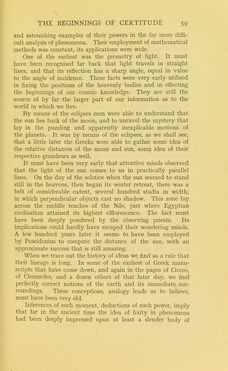 and astonishing examples of their powers in the far more diffi- cult analysis of phenomena. Their employment of mathematical methods was constant, its applications were wide. One of the earliest was the geometry of light. It must have been recognised far back that light travels in straight lines, and that its reflection has a sharp angle, equal in value to the angle of incidence. These facts were very early utilised in fixing the positions of the heavenly bodies and in effecting the beginnings of our cosmic knowledge. They are still the source of by far the larger part of our information as to the world in which we live. By means of the eclipses men were able to understand that the sun lies back of the moon, and to unravel the mystery that lay in the puzzling and apparently inexplicable motions of the planets. It was by means of the eclipses, as we shall see, that a little later the Greeks were able to gather some idea of the relative distances of the moon and sun, some idea of their respective grandeurs as well. It must have been very early that attentive minds observed that the light of the sun comes to us in practically parallel lines. On the day of the solstice when the sun seemed to stand still in the heavens, then began its winter retreat, there was a belt of considerable extent, several hundred stadia in width, in which perpendicular objects cast no shadow. This zone lay across the middle reaches of the Nile, just where Egyptian civilisation attained its highest efflorescence. The fact must have been deeply pondered by the observing priests. Its implications could hardly have escaped their wondering minds. A few hundred years later it seems to have been employed by Poseidonius to compute the distance of the sun, with an approximate success that is still amazing. When we trace out the history of ideas we find as a rule that their lineage is long. In some of the earliest of Greek manu- scripts that have come down, and again in the pages of Cicero, of Cleomedes, and a dozen others of that later day, we find perfectly correct notions of the earth and its immediate sur- roundings. These conceptions, analogy leads us to believe, must have been very old. Inferences of such moment, deductions of such power, imply that far in the ancient time the idea of fixity in phenomena had been deeply impressed upon at least a slender body of