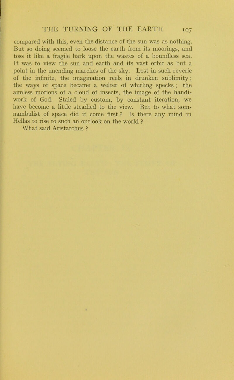 compared with this, even the distance of the sun was as nothing. But so doing seemed to loose the earth from its moorings, and toss it like a fragile bark upon the wastes of a boundless sea. It was to view the sun and earth and its vast orbit as but a point in the unending marches of the sky. Lost in such reverie of the infinite, the imagination reels in drunken sublimity; the ways of space became a welter of whirling specks ; the aimless motions of a cloud of insects, the image of the handi- work of God. Staled by custom, by constant iteration, we have become a little steadied to the view. But to what som- nambulist of space did it come first ? Is there any mind in Hellas to rise to such an outlook on the world ? What said Aristarchus ?