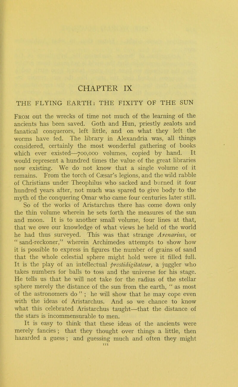 THE FLYING EARTH: THE FIXITY OF THE SUN From out the wrecks of time not much of the learning of the ancients has been saved. Goth and Hun, priestly zealots and fanatical conquerors, left little, and on what they left the worms have fed. The library in Alexandria was, all things considered, certainly the most wonderful gathering of books which ever existed—700,000 volumes, copied by hand. It would represent a hundred times the value of the great libraries now existing. We do not know that a single volume of it remains. From the torch of Caesar’s legions, and the wild rabble of Christians under Theophilus who sacked and burned it four hundred years after, not much was spared to give body to the myth of the conquering Omar who came four centuries later still. So of the works of Aristarchus there has come down only the thin volume wherein he sets forth the measures of the sun and moon. It is to another small volume, four lines at that, that we owe our knowledge of what views he held of the world he had thus surveyed. This was that strange Arenarius, or “ sand-reckoner,” wherein Archimedes attempts to show how it is possible to express in figures the number of grains of sand that the whole celestial sphere might hold were it filled full. It is the play of an intellectual prestidigitateur, a juggler who takes numbers for balls to toss and the universe for his stage. He tells us that he will not take for the radius of the stellar sphere merely the distance of the sun from the earth, “ as most of the astronomers do ” ; he will show that he may cope even with the ideas of Aristarchus. And so we chance to know what this celebrated Aristarchus taught—that the distance of the stars is incommensurable to men. It is easy to think that these ideas of the ancients were merely fancies ; that they thought over things a little, then hazarded a guess ; and guessing much and often they might