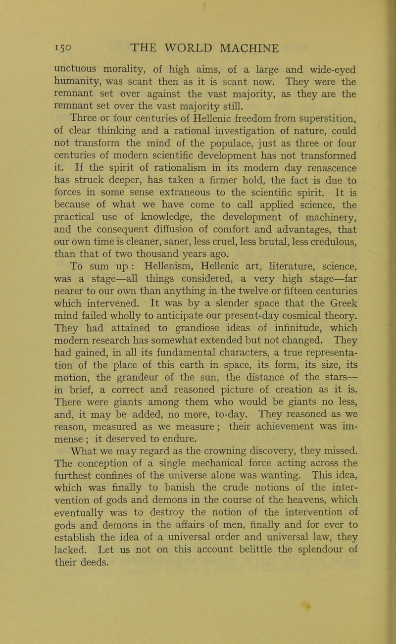 unctuous morality, of high aims, of a large and wide-eyed humanity, was scant then as it is scant now. They were the remnant set over against the vast majority, as they are the remnant set over the vast majority still. Three or four centuries of Hellenic freedom from superstition, of clear thinking and a rational investigation of nature, could not transform the mind of the populace, just as three or four centuries of modern scientific development has not transformed it. If the spirit of rationalism in its modern day renascence has struck deeper, has taken a firmer hold, the fact is due to forces in some sense extraneous to the scientific spirit. It is because of what we have come to call applied science, the practical use of knowledge, the development of machinery, and the consequent diffusion of comfort and advantages, that our own time is cleaner, saner, less cruel, less brutal, less credulous, than that of two thousand years ago. To sum up : Hellenism, Hellenic art, literature, science, was a stage—all things considered, a very high stage—far nearer to our own than anything in the twelve or fifteen centuries which intervened. It was by a slender space that the Greek mind failed wholly to anticipate our present-day cosmical theory. They had attained to grandiose ideas of infinitude, which modern research has somewhat extended but not changed. They had gained, in all its fundamental characters, a true representa- tion of the place of this earth in space, its form, its size, its motion, the grandeur of the sun, the distance of the stars— in brief, a correct and reasoned picture of creation as it is. There were giants among them who would be giants no less, and, it may be added, no more, to-day. They reasoned as we reason, measured as we measure ; their achievement was im- mense ; it deserved to endure. What we may regard as the crowning discovery, they missed. The conception of a single mechanical force acting across the furthest confines of the universe alone was wanting. This idea, which was finally to banish the crude notions of the inter- vention of gods and demons in the course of the heavens, which eventually was to destroy the notion of the intervention of gods and demons in the affairs of men, finally and for ever to establish the idea of a universal order and universal law, they lacked. Let us not on this account belittle the splendour of their deeds.