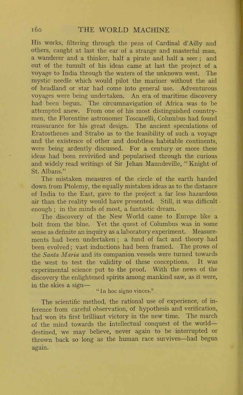 His works, filtering through the pens of Cardinal d’Ailly and others, caught at last the ear of a strange and masterful man, a wanderer and a thinker, half a pirate and half a seer ; and out of the tumult of his ideas came at last the project of a voyage to India through the waters of the unknown west. The mystic needle which would pilot the mariner without the aid of headland or star had come into general use. Adventurous voyages were being undertaken. An era of maritime discovery had been begun. The circumnavigation of Africa was to be attempted anew. From one of his most distinguished country- men, the Florentine astronomer Toscanelli, Columbus had found reassurance for his great design. The ancient speculations of Eratosthenes and Strabo as to the feasibility of such a voyage and the existence of other and doubtless habitable continents, were being ardently discussed. For a century or more these ideas had been revivified and popularised through the curious and widely read writings of Sir Jehan Maundeville, “Knight of St. Albans.” The mistaken measures of the circle of the earth handed down from Ptolemy, the equally mistaken ideas as to the distance of India to the East, gave to the project a far less hazardous air than the reality would have presented. Still, it was difficult enough ; in the minds of most, a fantastic dream. The discovery of the New World came to Europe like a bolt from the blue. Yet the quest of Columbus was in some sense as definite an inquiry as a laboratory experiment. Measure- ments had been undertaken ; a fund of fact and theory had been evolved; vast inductions had been framed. The prows of the Santa Maria and its companion vessels were turned towards the west to test the validity of these conceptions. It was experimental science put to the proof. With the news of the discovery the enlightened spirits among mankind saw, as it were, in the skies a sign— “ In hoc signo vinces.” The scientific method, the rational use of experience, of in- ference from careful observation, of hypothesis and verification, had won its first brilliant victory in the new time. The march of the mind towards the intellectual conquest of the world— destined, we may believe, never again to be interrupted or thrown back so long as the human race survives—had begun