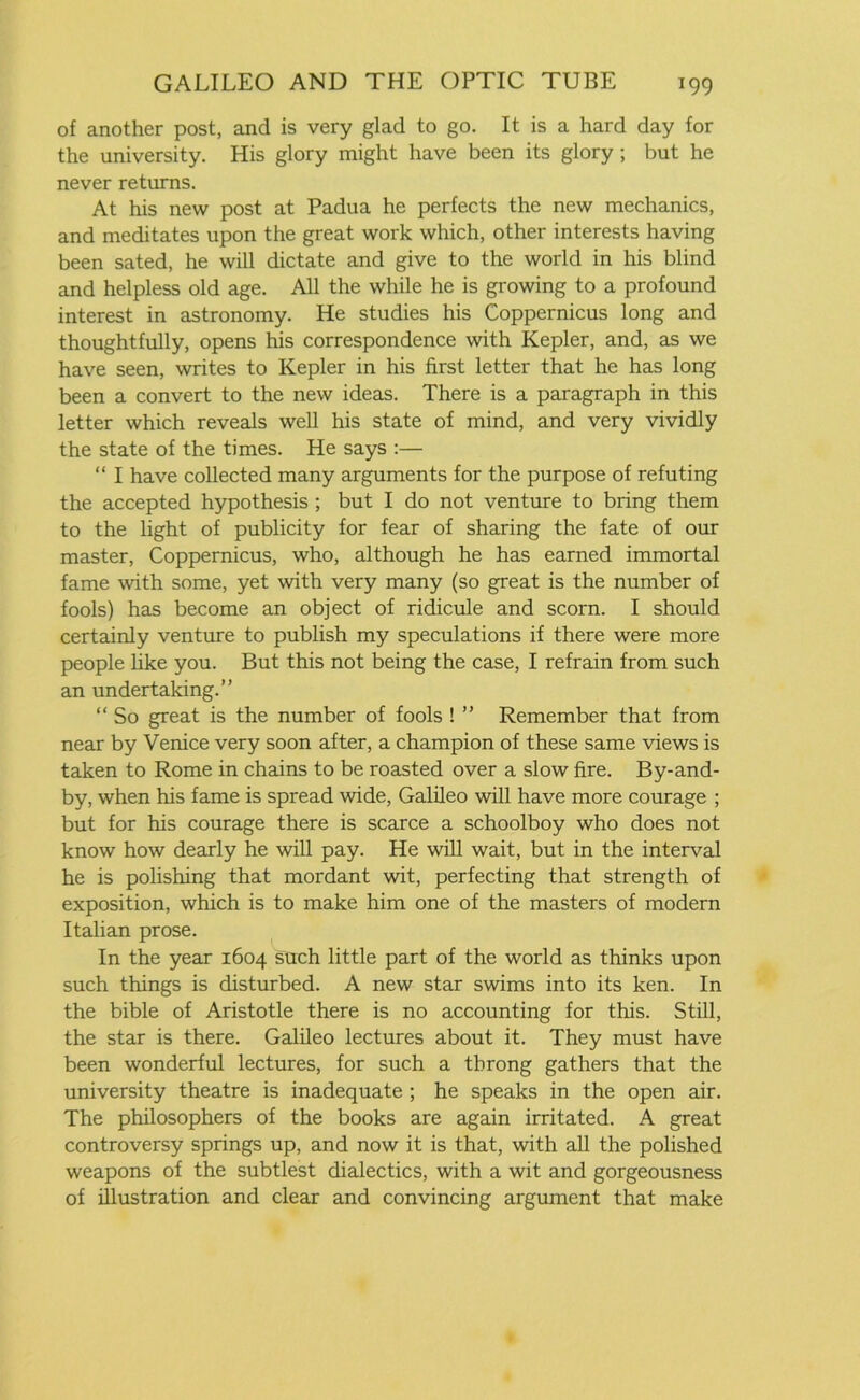 of another post, and is very glad to go. It is a hard day for the university. His glory might have been its glory; but he never returns. At his new post at Padua he perfects the new mechanics, and meditates upon the great work which, other interests having been sated, he will dictate and give to the world in his blind and helpless old age. All the while he is growing to a profound interest in astronomy. He studies his Coppernicus long and thoughtfully, opens his correspondence with Kepler, and, as we have seen, writes to Kepler in his first letter that he has long been a convert to the new ideas. There is a paragraph in this letter which reveals well his state of mind, and very vividly the state of the times. He says :— “ I have collected many arguments for the purpose of refuting the accepted hypothesis ; but I do not venture to bring them to the light of publicity for fear of sharing the fate of our master, Coppernicus, who, although he has earned immortal fame with some, yet with very many (so great is the number of fools) has become an object of ridicule and scorn. I should certainly venture to publish my speculations if there were more people like you. But this not being the case, I refrain from such an undertaking.” “ So great is the number of fools ! ” Remember that from near by Venice very soon after, a champion of these same views is taken to Rome in chains to be roasted over a slow fire. By-and- by, when his fame is spread wide, Galileo will have more courage ; but for his courage there is scarce a schoolboy who does not know how dearly he will pay. He will wait, but in the interval he is polishing that mordant wit, perfecting that strength of exposition, which is to make him one of the masters of modern Italian prose. In the year 1604 such little part of the world as thinks upon such things is disturbed. A new star swims into its ken. In the bible of Aristotle there is no accounting for this. Still, the star is there. Galileo lectures about it. They must have been wonderful lectures, for such a throng gathers that the university theatre is inadequate ; he speaks in the open air. The philosophers of the books are again irritated. A great controversy springs up, and now it is that, with all the polished weapons of the subtlest dialectics, with a wit and gorgeousness of illustration and clear and convincing argument that make