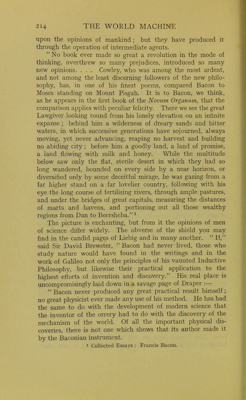 upon the opinions of mankind ; but they have produced it through the operation of intermediate agents. “No book ever made so great a revolution in the mode of thinking, overthrew so many prejudices, introduced so many new opinions. . . . Cowley, who was among the most ardent, and not among the least discerning followers of the new philo- sophy, has, in one of his finest poems, compared Bacon to Moses standing on Mount Pisgah. It is to Bacon, we think, as he appears in the first book of the Novum Organum, that the comparison applies with peculiar felicity. There we see the great Lawgiver looking round from his lonely elevation on an infinite expanse ; behind him a wilderness of dreary sands and bitter waters, in which successive generations have sojourned, always moving, yet never advancing, reaping no harvest and building no abiding city; before him a goodly land, a land of promise, a land flowing with milk and honey. While the multitude below saw only the flat, sterile desert in which they had so long wandered, bounded on every side by a near horizon, or diversified only by some deceitful mirage, he was gazing from a far higher stand on a far lovelier country, following with his eye the long course of fertilising rivers, through ample pastures, and under the bridges of great capitals, measuring the distances of marts and havens, and portioning out all those wealthy regions from Dan to Beersheba.”1 The picture is enchanting, but from it the opinions of men of science differ widely. The obverse of the shield you may find in the candid pages of Liebig and in many another. “If,” said Sir David Brewster, “ Bacon had never lived, those who study nature would have found in the writings and in the work of Galileo not only the principles of his vaunted Inductive Philosophy, but likewise their practical application to the highest efforts of invention and discovery.” His real place is uncompromisingly laid down in a savage page of Draper :— “ Bacon never produced any great practical result himself ; no great physicist ever made any use of his method. He has had the same to do with the development of modern science that the inventor of the orrery had to do with the discovery of the mechanism of the world. Of all the important physical dis- coveries, there is not one which shows that its author made it by the Baconian instrument. 1 Collected Essays : Francis Bacon.