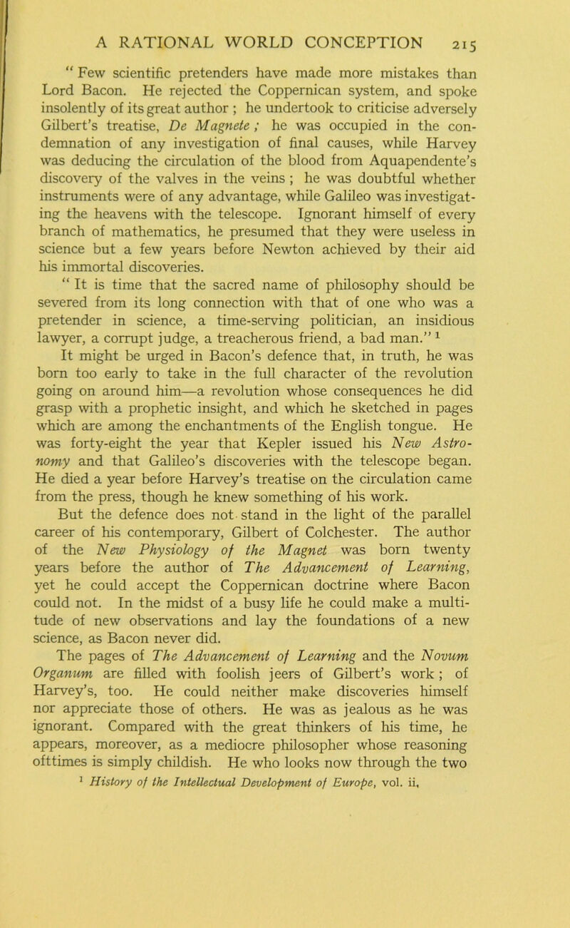 “ Few scientific pretenders have made more mistakes than Lord Bacon. He rejected the Coppernican system, and spoke insolently of its great author ; he undertook to criticise adversely Gilbert’s treatise, De Magnete ; he was occupied in the con- demnation of any investigation of final causes, while Harvey was deducing the circulation of the blood from Aquapendente’s discovery of the valves in the veins ; he was doubtful whether instruments were of any advantage, while Galileo was investigat- ing the heavens with the telescope. Ignorant himself of every branch of mathematics, he presumed that they were useless in science but a few years before Newton achieved by their aid his immortal discoveries. “ It is time that the sacred name of philosophy should be severed from its long connection with that of one who was a pretender in science, a time-serving politician, an insidious lawyer, a corrupt judge, a treacherous friend, a bad man.” 1 It might be urged in Bacon’s defence that, in truth, he was born too early to take in the full character of the revolution going on around him—a revolution whose consequences he did grasp with a prophetic insight, and which he sketched in pages which are among the enchantments of the English tongue. He was forty-eight the year that Kepler issued his New Astro- nomy and that Galileo’s discoveries with the telescope began. He died a year before Harvey’s treatise on the circulation came from the press, though he knew something of his work. But the defence does not stand in the light of the parallel career of his contemporary, Gilbert of Colchester. The author of the New Physiology of the Magnet was born twenty years before the author of The Advancement of Learning, yet he could accept the Coppernican doctrine where Bacon could not. In the midst of a busy life he could make a multi- tude of new observations and lay the foundations of a new science, as Bacon never did. The pages of The Advancement of Learning and the Novum Organum are filled with foolish jeers of Gilbert’s work ; of Harvey’s, too. He could neither make discoveries himself nor appreciate those of others. He was as jealous as he was ignorant. Compared with the great thinkers of his time, he appears, moreover, as a mediocre philosopher whose reasoning ofttimes is simply childish. He who looks now through the two 1 History of the Intellectual Development of Europe, vol. ii.