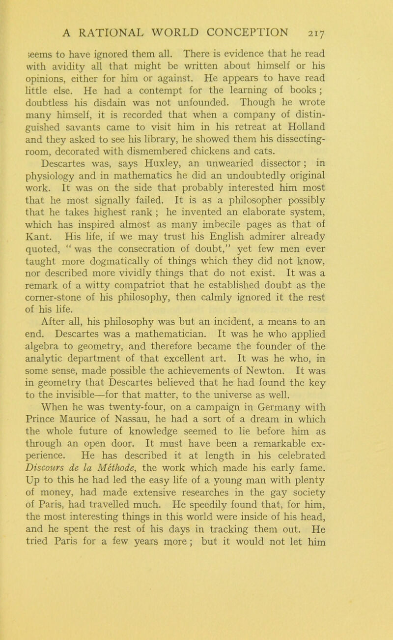 ;eems to have ignored them all. There is evidence that he read with avidity all that might be written about himself or his opinions, either for him or against. He appears to have read little else. He had a contempt for the learning of books; doubtless his disdain was not unfounded. Though he wrote many himself, it is recorded that when a company of distin- guished savants came to visit him in his retreat at Holland and they asked to see his library, he showed them his dissecting- room, decorated with dismembered chickens and cats. Descartes was, says Huxley, an unwearied dissector; in physiology and in mathematics he did an undoubtedly original work. It was on the side that probably interested him most that he most signally failed. It is as a philosopher possibly that he takes highest rank ; he invented an elaborate system, which has inspired almost as many imbecile pages as that of Kant. His life, if we may trust his English admirer already quoted, “ was the consecration of doubt,” yet few men ever taught more dogmatically of things which they did not know, nor described more vividly things that do not exist. It was a remark of a witty compatriot that he established doubt as the corner-stone of his philosophy, then calmly ignored it the rest of his life. After all, his philosophy was but an incident, a means to an end. Descartes was a mathematician. It was he who applied algebra to geometry, and therefore became the founder of the analytic department of that excellent art. It was he who, in some sense, made possible the achievements of Newton. It was in geometry that Descartes believed that he had found the key to the invisible—for that matter, to the universe as well. When he was twenty-four, on a campaign in Germany with Prince Maurice of Nassau, he had a sort of a dream in which the whole future of knowledge seemed to lie before him as through an open door. It must have been a remarkable ex- perience. He has described it at length in his celebrated Discours de la Methode, the work which made his early fame. Up to this he had led the easy life of a young man with plenty of money, had made extensive researches in the gay society of Paris, had travelled much. He speedily found that, for him, the most interesting things in this world were inside of his head, and he spent the rest of his days in tracking them out. He tried Paris for a few years more ; but it would not let him