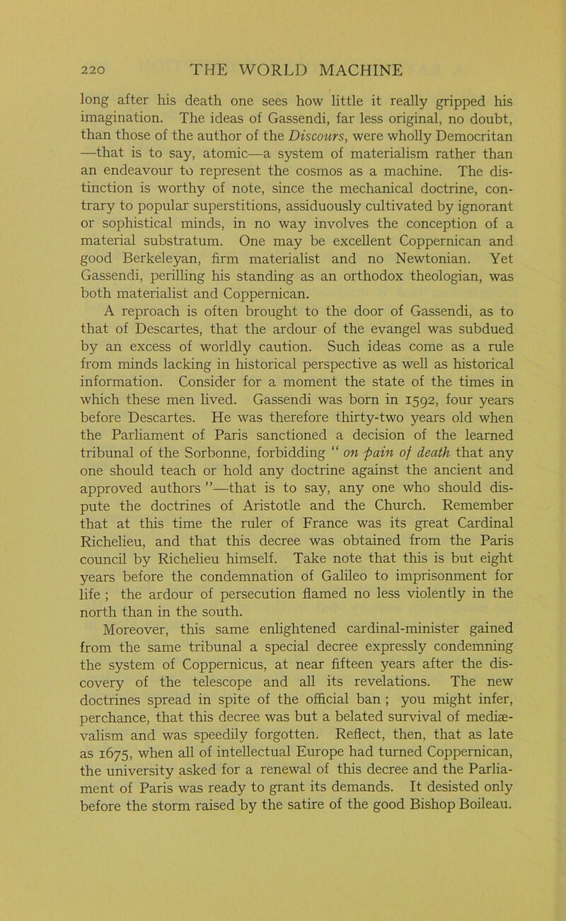 long after his death one sees how little it really gripped his imagination. The ideas of Gassendi, far less original, no doubt, than those of the author of the Discours, were wholly Democritan —that is to say, atomic—a system of materialism rather than an endeavour to represent the cosmos as a machine. The dis- tinction is worthy of note, since the mechanical doctrine, con- trary to popular superstitions, assiduously cultivated by ignorant or sophistical minds, in no way involves the conception of a material substratum. One may be excellent Coppernican and good Berkeleyan, firm materialist and no Newtonian. Yet Gassendi, perilling his standing as an orthodox theologian, was both materialist and Coppernican. A reproach is often brought to the door of Gassendi, as to that of Descartes, that the ardour of the evangel was subdued by an excess of worldly caution. Such ideas come as a rule from minds lacking in historical perspective as well as historical information. Consider for a moment the state of the times in which these men lived. Gassendi was born in 1592, four years before Descartes. He was therefore thirty-two years old when the Parliament of Paris sanctioned a decision of the learned tribunal of the Sorbonne, forbidding “ on pain of death that any one should teach or hold any doctrine against the ancient and approved authors ”—that is to say, any one who should dis- pute the doctrines of Aristotle and the Church. Remember that at this time the ruler of France was its great Cardinal Richelieu, and that this decree was obtained from the Paris council by Richelieu himself. Take note that this is but eight years before the condemnation of Galileo to imprisonment for life ; the ardour of persecution flamed no less violently in the north than in the south. Moreover, this same enlightened cardinal-minister gained from the same tribunal a special decree expressly condemning the system of Coppernicus, at near fifteen years after the dis- covery of the telescope and all its revelations. The new doctrines spread in spite of the official ban ; you might infer, perchance, that this decree was but a belated survival of mediae- valism and was speedily forgotten. Reflect, then, that as late as 1675, when all of intellectual Europe had turned Coppernican, the university asked for a renewal of this decree and the Parlia- ment of Paris was ready to grant its demands. It desisted only before the storm raised by the satire of the good Bishop Boileau.