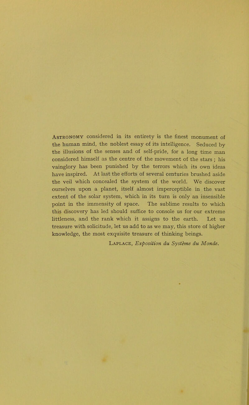 Astronomy considered in its entirety is the finest monument of the human mind, the noblest essay of its intelligence. Seduced by the illusions of the senses and of self-pride, for a long time man considered himself as the centre of the movement of the stars ; his vainglory has been punished by the terrors which its own ideas have inspired. At last the efforts of several centuries brushed aside the veil which concealed the system of the world. We discover ourselves upon a planet, itself almost imperceptible in the vast extent of the solar system, which in its turn is only an insensible point in the immensity of space. The sublime results to which this discovery has led should suffice to console us for our extreme littleness, and the rank which it assigns to the earth. Let us treasure with solicitude, let us add to as we may, this store of higher knowledge, the most exquisite treasure of thinking beings. Laplace, Exposition dn Systhne du Monde.