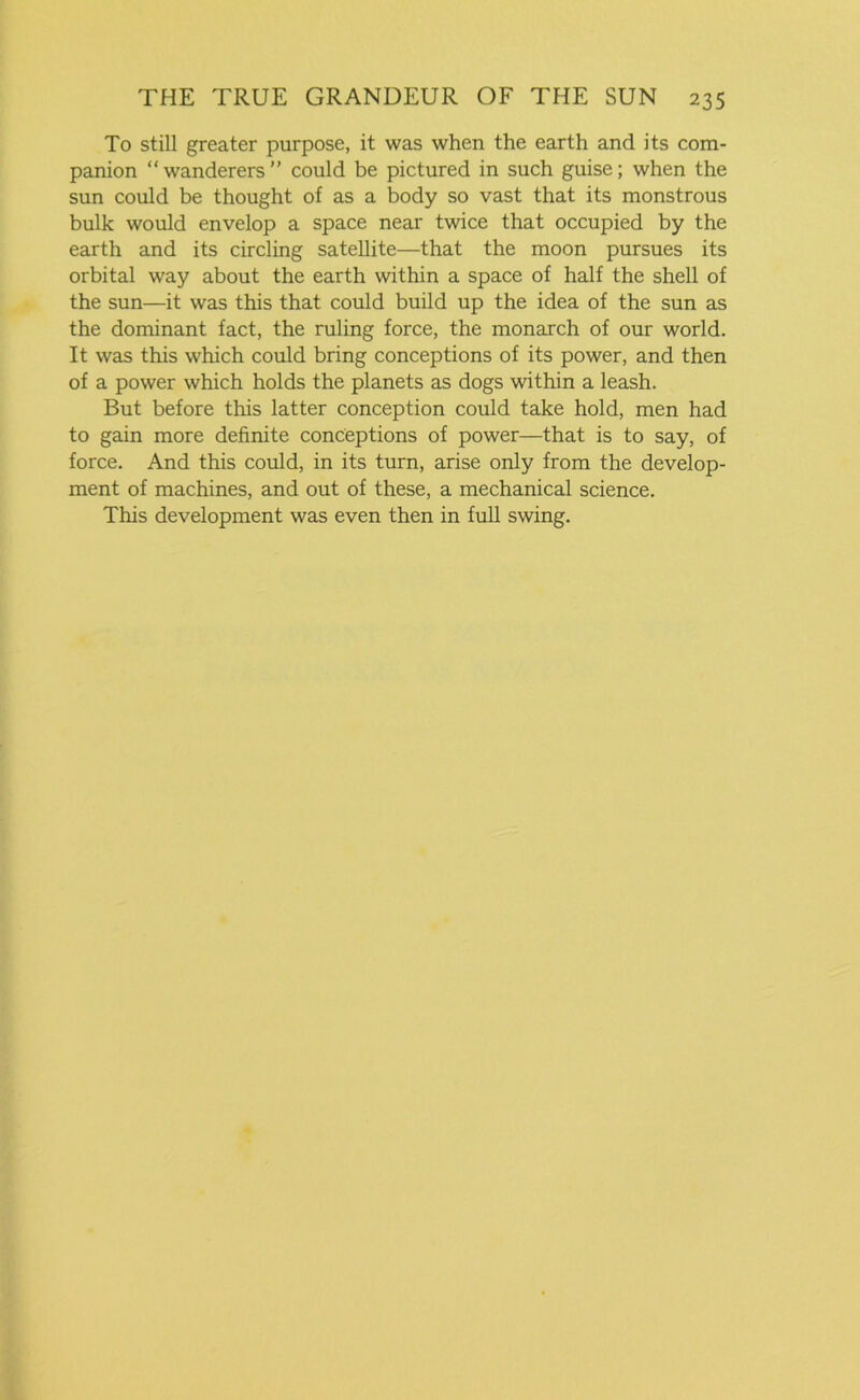 To still greater purpose, it was when the earth and its com- panion “wanderers” could be pictured in such guise; when the sun could be thought of as a body so vast that its monstrous bulk would envelop a space near twice that occupied by the earth and its circling satellite—that the moon pursues its orbital way about the earth within a space of half the shell of the sun—it was this that could build up the idea of the sun as the dominant fact, the ruling force, the monarch of our world. It was this which could bring conceptions of its power, and then of a power which holds the planets as dogs within a leash. But before this latter conception could take hold, men had to gain more definite conceptions of power—that is to say, of force. And this could, in its turn, arise only from the develop- ment of machines, and out of these, a mechanical science. This development was even then in full swing.