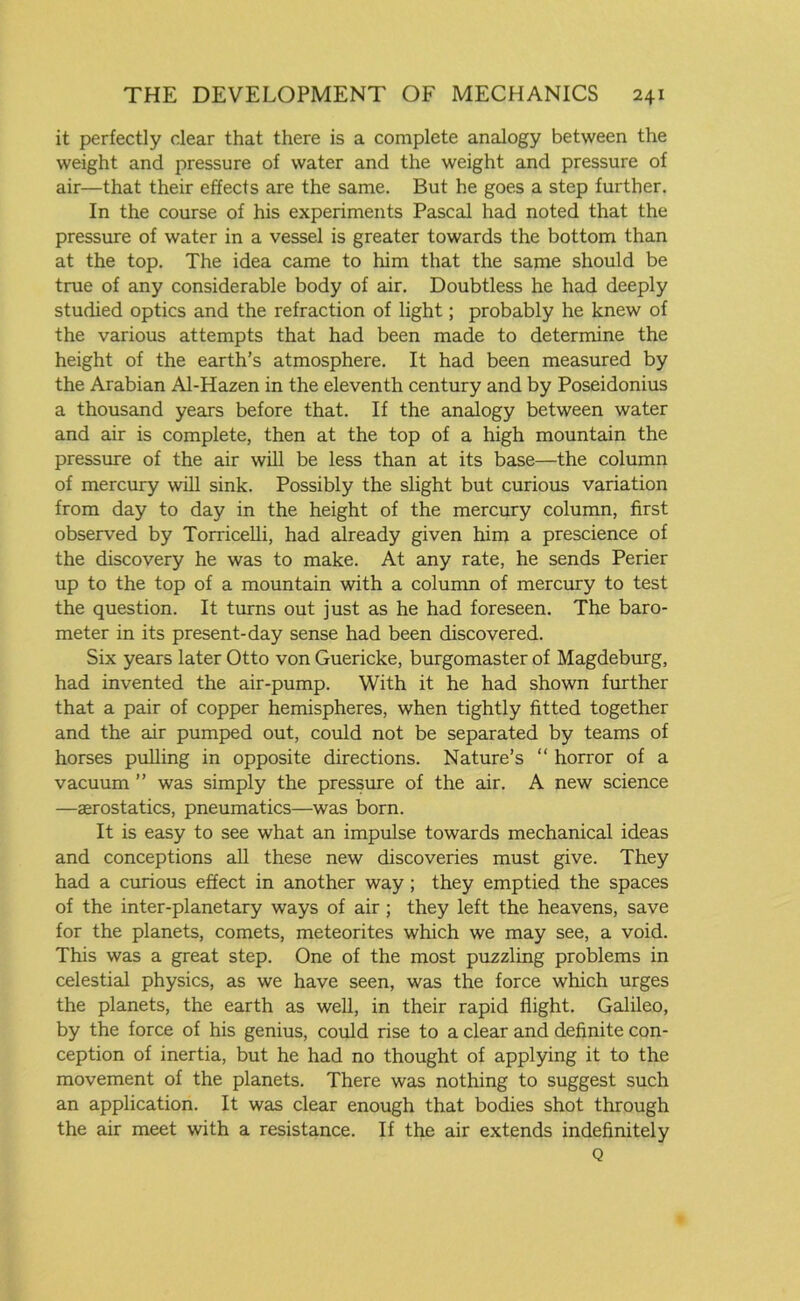 it perfectly clear that there is a complete analogy between the weight and pressure of water and the weight and pressure of air—that their effects are the same. But he goes a step further. In the course of his experiments Pascal had noted that the pressure of water in a vessel is greater towards the bottom than at the top. The idea came to him that the same should be true of any considerable body of air. Doubtless he had deeply studied optics and the refraction of light; probably he knew of the various attempts that had been made to determine the height of the earth’s atmosphere. It had been measured by the Arabian Al-Hazen in the eleventh century and by Poseidonius a thousand years before that. If the analogy between water and air is complete, then at the top of a high mountain the pressure of the air will be less than at its base—the column of mercury will sink. Possibly the slight but curious variation from day to day in the height of the mercury column, first observed by Torricelli, had already given him a prescience of the discovery he was to make. At any rate, he sends Perier up to the top of a mountain with a column of mercury to test the question. It turns out just as he had foreseen. The baro- meter in its present-day sense had been discovered. Six years later Otto von Guericke, burgomaster of Magdeburg, had invented the air-pump. With it he had shown further that a pair of copper hemispheres, when tightly fitted together and the air pumped out, could not be separated by teams of horses pulling in opposite directions. Nature’s “ horror of a vacuum ” was simply the pressure of the air. A new science —aerostatics, pneumatics—was born. It is easy to see what an impulse towards mechanical ideas and conceptions all these new discoveries must give. They had a curious effect in another way ; they emptied the spaces of the inter-planetary ways of air ; they left the heavens, save for the planets, comets, meteorites which we may see, a void. This was a great step. One of the most puzzling problems in celestial physics, as we have seen, was the force which urges the planets, the earth as well, in their rapid flight. Galileo, by the force of his genius, could rise to a clear and definite con- ception of inertia, but he had no thought of applying it to the movement of the planets. There was nothing to suggest such an application. It was clear enough that bodies shot through the air meet with a resistance. If the air extends indefinitely Q