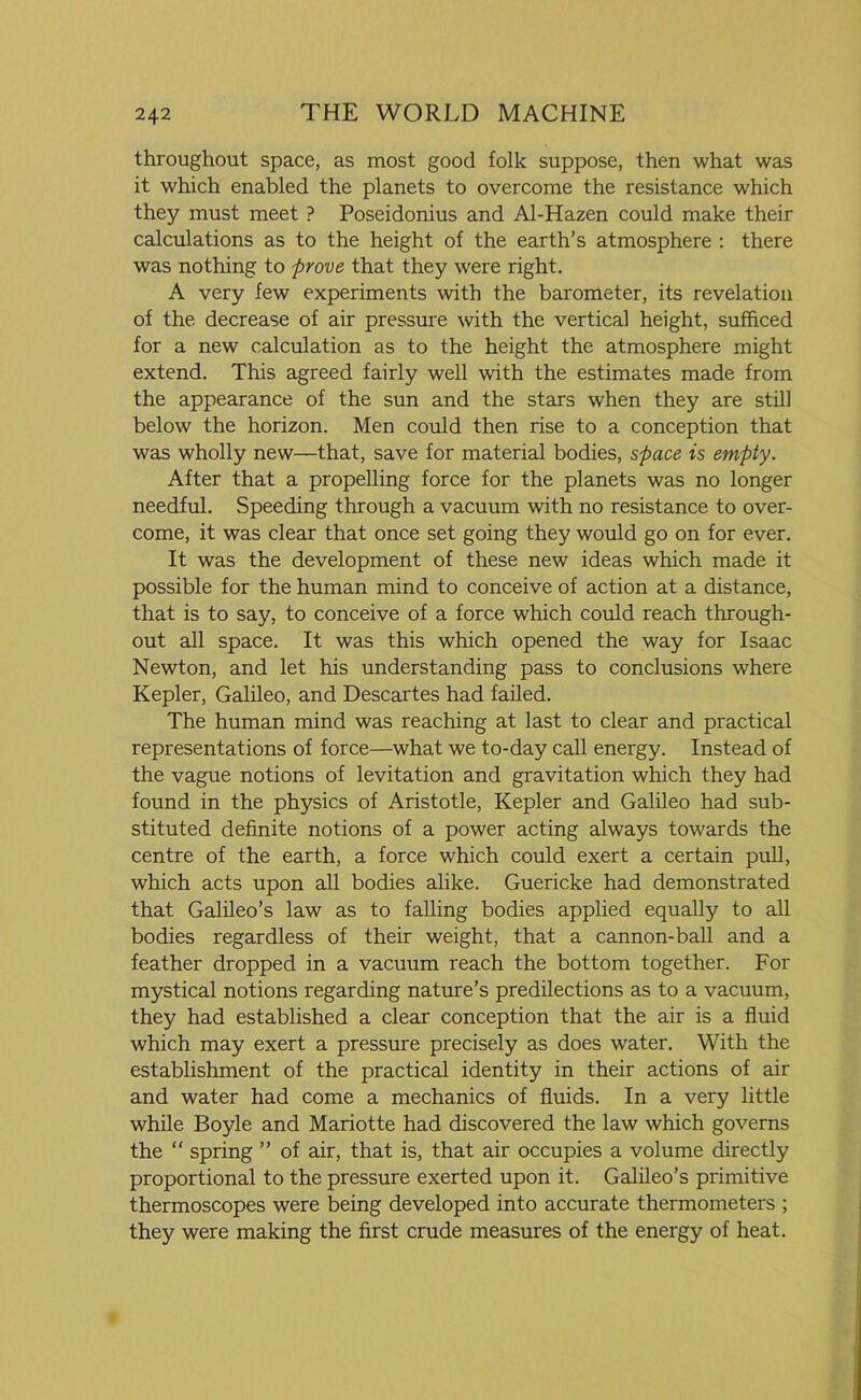 throughout space, as most good folk suppose, then what was it which enabled the planets to overcome the resistance which they must meet ? Poseidonius and Al-Hazen could make their calculations as to the height of the earth’s atmosphere : there was nothing to prove that they were right. A very few experiments with the barometer, its revelation of the decrease of air pressure with the vertical height, sufficed for a new calculation as to the height the atmosphere might extend. This agreed fairly well with the estimates made from the appearance of the sun and the stars when they are still below the horizon. Men could then rise to a conception that was wholly new—that, save for material bodies, space is empty. After that a propelling force for the planets was no longer needful. Speeding through a vacuum with no resistance to over- come, it was clear that once set going they would go on for ever. It was the development of these new ideas which made it possible for the human mind to conceive of action at a distance, that is to say, to conceive of a force which could reach through- out all space. It was this which opened the way for Isaac Newton, and let his understanding pass to conclusions where Kepler, Galileo, and Descartes had failed. The human mind was reaching at last to clear and practical representations of force—what we to-day call energy. Instead of the vague notions of levitation and gravitation which they had found in the physics of Aristotle, Kepler and Galileo had sub- stituted definite notions of a power acting always towards the centre of the earth, a force which could exert a certain pull, which acts upon all bodies alike. Guericke had demonstrated that Galileo’s law as to falling bodies applied equally to all bodies regardless of their weight, that a cannon-ball and a feather dropped in a vacuum reach the bottom together. For mystical notions regarding nature’s predilections as to a vacuum, they had established a clear conception that the air is a fluid which may exert a pressure precisely as does water. With the establishment of the practical identity in their actions of air and water had come a mechanics of fluids. In a very little while Boyle and Mariotte had discovered the law which governs the “ spring ” of air, that is, that air occupies a volume directly proportional to the pressure exerted upon it. Galileo’s primitive thermoscopes were being developed into accurate thermometers ; they were making the first crude measures of the energy of heat.