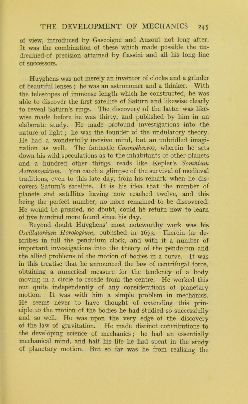 of view, introduced by Gascoigne and Auzout not long after. It was the combination of these which made possible the un- dreamed-of precision attained by Cassini and all his long line of successors. Huyghens was not merely an inventor of clocks and a grinder of beautiful lenses ; he was an astronomer and a thinker. With the telescopes of immense length which he constructed, he was able to discover the first satellite of Saturn and likewise clearly to reveal Saturn’s rings. The discovery of the latter was like- wise made before he was thirty, and published by him in an elaborate study. He made profound investigations into the nature of light; he was the founder of the undulatory theory. He had a wonderfully incisive mind, but an unbridled imagi- nation as well. The fantastic Cosmotheoros, wherein he sets down his wild speculations as to the inhabitants of other planets and a hundred other things, reads like Kepler’s Somnium Astronomicum. You catch a glimpse of the survival of medieval traditions, even to this late day, from his remark when he dis- covers Saturn’s satellite. It is his idea that the number of planets and satellites having now reached twelve, and this being the perfect number, no more remained to be discovered. He would be puzzled, no doubt, could he return now to learn of five hundred more found since his day. Beyond doubt Huyghens’ most noteworthy work was his Oscillatorium Horologium, published in 1673. Therein he de- scribes in full the pendulum clock, and with it a number of important investigations into the theory of the pendulum and the allied problems of the motion of bodies in a curve. It was in this treatise that he announced the law of centrifugal force, obtaining a numerical measure for the tendency of a body moving in a circle to recede from the centre. He worked this out quite independently of any considerations of planetary motion. It was with him a simple problem in mechanics. He seems never to have thought of extending this prin- ciple to the motion of the bodies he had studied so successfully and so well. He was upon the very edge of the discovery of the law of gravitation. He made distinct contributions to the developing science of mechanics ; he had an essentially mechanical mind, and half his life he had spent in the study of planetary motion. But so far was he from realising the