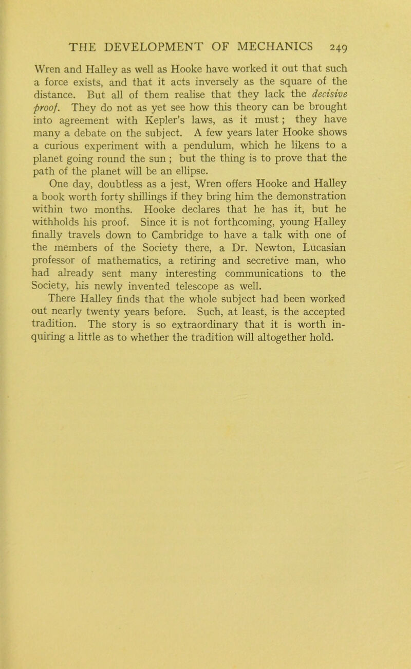 Wren and Halley as well as Hooke have worked it out that such a force exists, and that it acts inversely as the square of the distance. But all of them realise that they lack the decisive proof. They do not as yet see how this theory can be brought into agreement with Kepler’s laws, as it must; they have many a debate on the subject. A few years later Hooke shows a curious experiment with a pendulum, which he likens to a planet going round the sun ; but the thing is to prove that the path of the planet will be an ellipse. One day, doubtless as a jest, Wren offers Hooke and Halley a book worth forty shillings if they bring him the demonstration within two months. Hooke declares that he has it, but he withholds his proof. Since it is not forthcoming, young Halley finally travels down to Cambridge to have a talk with one of the members of the Society there, a Dr. Newton, Lucasian professor of mathematics, a retiring and secretive man, who had already sent many interesting communications to the Society, his newly invented telescope as well. There Halley finds that the whole subject had been worked out nearly twenty years before. Such, at least, is the accepted tradition. The story is so extraordinary that it is worth in- quiring a little as to whether the tradition will altogether hold.