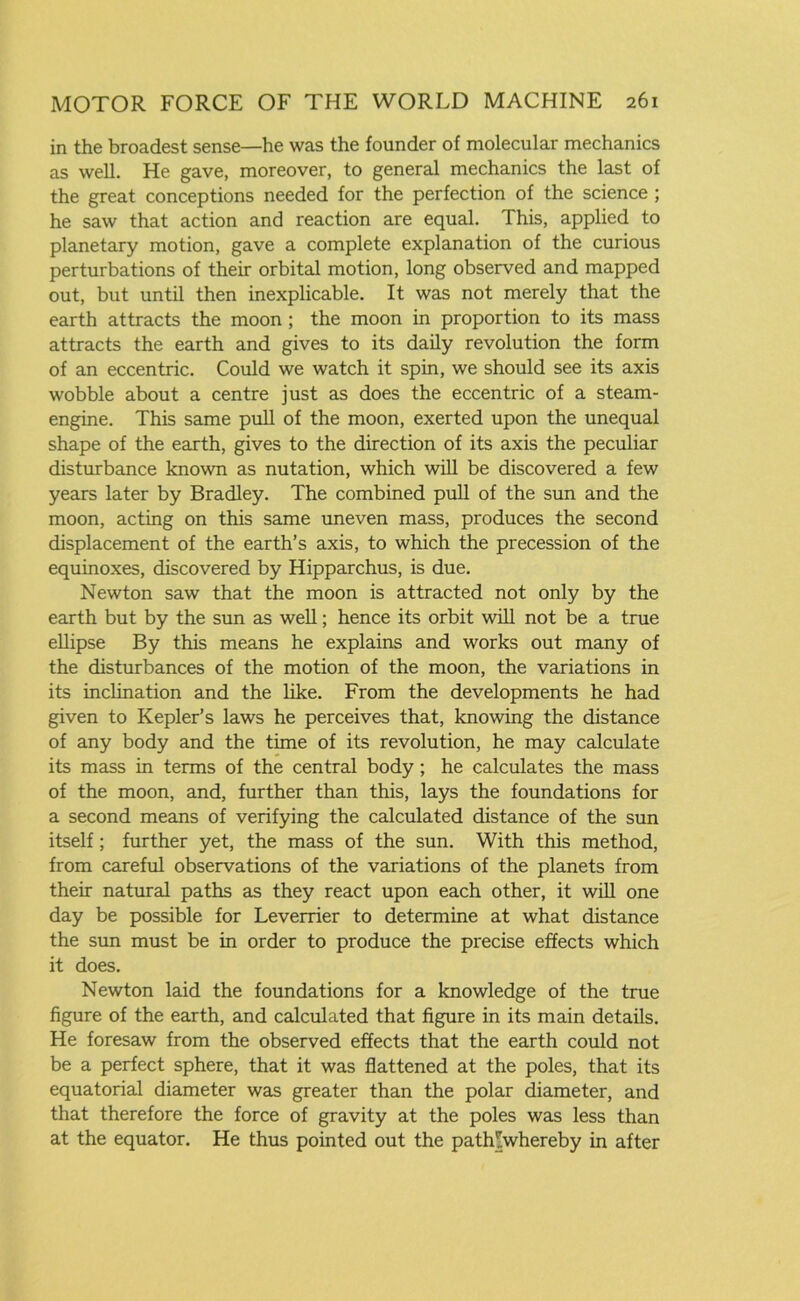 in the broadest sense—he was the founder of molecular mechanics as well. He gave, moreover, to general mechanics the last of the great conceptions needed for the perfection of the science ; he saw that action and reaction are equal. This, applied to planetary motion, gave a complete explanation of the curious perturbations of their orbital motion, long observed and mapped out, but until then inexplicable. It was not merely that the earth attracts the moon ; the moon in proportion to its mass attracts the earth and gives to its daily revolution the form of an eccentric. Could we watch it spin, we should see its axis wobble about a centre just as does the eccentric of a steam- engine. This same pull of the moon, exerted upon the unequal shape of the earth, gives to the direction of its axis the peculiar disturbance known as nutation, which will be discovered a few years later by Bradley. The combined pull of the sun and the moon, acting on this same uneven mass, produces the second displacement of the earth’s axis, to which the precession of the equinoxes, discovered by Hipparchus, is due. Newton saw that the moon is attracted not only by the earth but by the sun as well; hence its orbit will not be a true ellipse By this means he explains and works out many of the disturbances of the motion of the moon, the variations in its inclination and the like. From the developments he had given to Kepler’s laws he perceives that, knowing the distance of any body and the time of its revolution, he may calculate its mass in terms of the central body; he calculates the mass of the moon, and, further than this, lays the foundations for a second means of verifying the calculated distance of the sun itself; further yet, the mass of the sun. With this method, from careful observations of the variations of the planets from their natural paths as they react upon each other, it will one day be possible for Leverrier to determine at what distance the sun must be in order to produce the precise effects which it does. Newton laid the foundations for a knowledge of the true figure of the earth, and calculated that figure in its main details. He foresaw from the observed effects that the earth could not be a perfect sphere, that it was flattened at the poles, that its equatorial diameter was greater than the polar diameter, and that therefore the force of gravity at the poles was less than at the equator. He thus pointed out the path^whereby in after