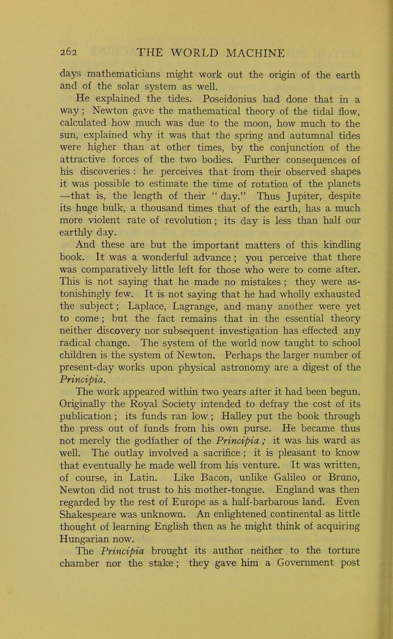 days mathematicians might work out the origin of the earth and of the solar system as well. He explained the tides. Poseidonius had done that in a way; Newton gave the mathematical theory of the tidal flow, calculated how much was due to the moon, how much to the sun, explained why it was that the spring and autumnal tides were higher than at other times, by the conjunction of the attractive forces of the two bodies. Further consequences of his discoveries : he perceives that from their observed shapes it was possible to estimate the time of rotation of the planets —that is, the length of their “ day.” Thus Jupiter, despite its huge bulk, a thousand times that of the earth, has a much more violent rate of revolution; its day is less than half our earthly day. And these are but the important matters of this kindling book. It was a wonderful advance ; you perceive that there was comparatively little left for those who were to come after. This is not saying that he made no mistakes ; they were as- tonishingly few. It is not saying that he had wholly exhausted the subject; Laplace, Lagrange, and many another were yet to come; but the fact remains that in the essential theory neither discovery nor subsequent investigation has effected any radical change. The system of the world now taught to school children is the system of Newton. Perhaps the larger number of present-day works upon physical astronomy are a digest of the Principia. The work appeared within two years after it had been begun. Originally the Royal Society intended to defray the cost of its publication ; its funds ran low; Halley put the book through the press out of funds from his own purse. He became thus not merely the godfather of the Principia ; it was his ward as well. The outlay involved a sacrifice ; it is pleasant to know that eventually he made well from his venture. It was written, of course, in Latin. Like Bacon, unlike Galileo or Bruno, Newton did not trust to his mother-tongue. England was then regarded by the rest of Europe as a half-barbarous land. Even Shakespeare was unknown. An enlightened continental as little thought of learning English then as he might think of acquiring Hungarian now. The Principia brought its author neither to the torture chamber nor the stake ; they gave him a Government post