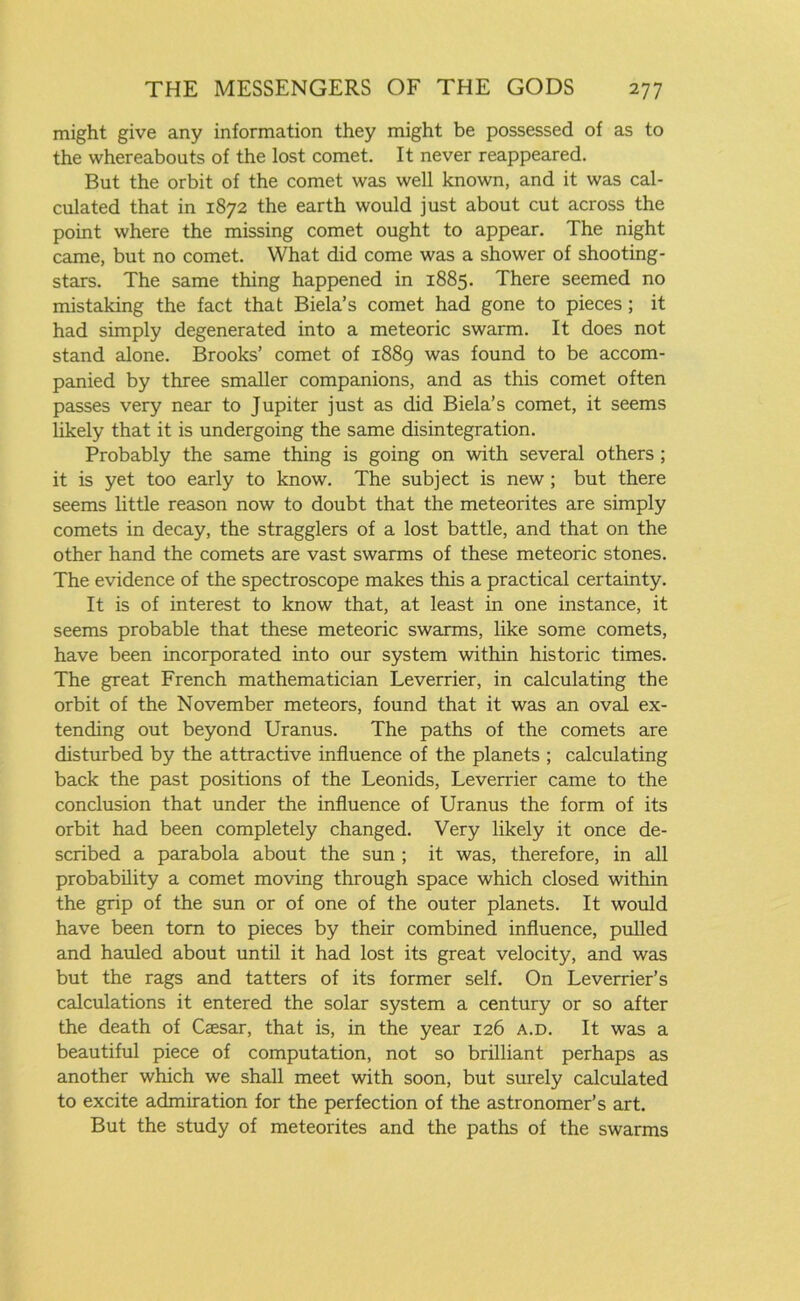 might give any information they might be possessed of as to the whereabouts of the lost comet. It never reappeared. But the orbit of the comet was well known, and it was cal- culated that in 1872 the earth would just about cut across the point where the missing comet ought to appear. The night came, but no comet. What did come was a shower of shooting- stars. The same thing happened in 1885. There seemed no mistaking the fact that Biela’s comet had gone to pieces; it had simply degenerated into a meteoric swarm. It does not stand alone. Brooks’ comet of 1889 was found to be accom- panied by three smaller companions, and as this comet often passes very near to Jupiter just as did Biela’s comet, it seems likely that it is undergoing the same disintegration. Probably the same thing is going on with several others ; it is yet too early to know. The subject is new; but there seems little reason now to doubt that the meteorites are simply comets in decay, the stragglers of a lost battle, and that on the other hand the comets are vast swarms of these meteoric stones. The evidence of the spectroscope makes this a practical certainty. It is of interest to know that, at least in one instance, it seems probable that these meteoric swarms, like some comets, have been incorporated into our system within historic times. The great French mathematician Leverrier, in calculating the orbit of the November meteors, found that it was an oval ex- tending out beyond Uranus. The paths of the comets are disturbed by the attractive influence of the planets ; calculating back the past positions of the Leonids, Leverrier came to the conclusion that under the influence of Uranus the form of its orbit had been completely changed. Very likely it once de- scribed a parabola about the sun ; it was, therefore, in all probability a comet moving through space which closed within the grip of the sun or of one of the outer planets. It would have been tom to pieces by their combined influence, pulled and hauled about until it had lost its great velocity, and was but the rags and tatters of its former self. On Leverrier’s calculations it entered the solar system a century or so after the death of Caesar, that is, in the year 126 a.d. It was a beautiful piece of computation, not so brilliant perhaps as another which we shall meet with soon, but surely calculated to excite admiration for the perfection of the astronomer’s art. But the study of meteorites and the paths of the swarms