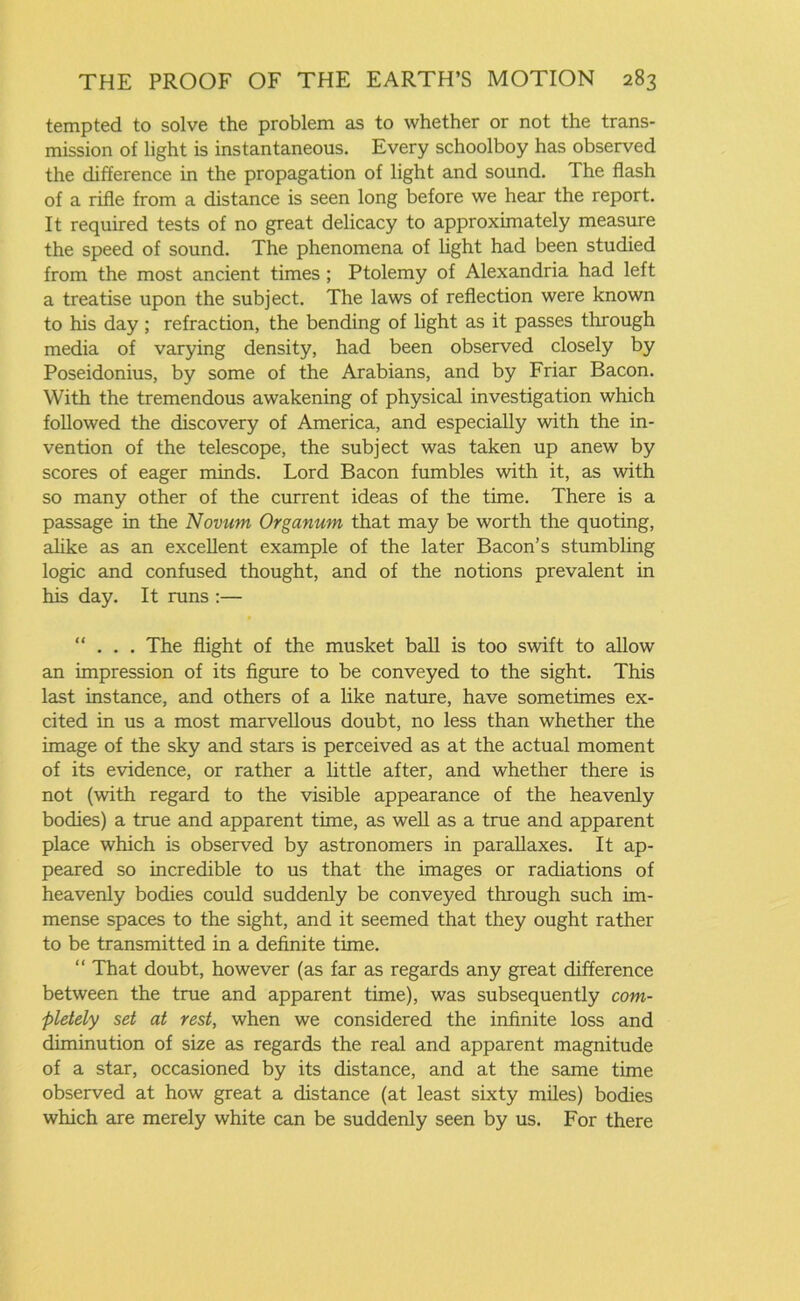 tempted to solve the problem as to whether or not the trans- mission of light is instantaneous. Every schoolboy has observed the difference in the propagation of light and sound. The flash of a rifle from a distance is seen long before we hear the report. It required tests of no great delicacy to approximately measure the speed of sound. The phenomena of light had been studied from the most ancient times ; Ptolemy of Alexandria had left a treatise upon the subject. The laws of reflection were known to his day ; refraction, the bending of light as it passes through media of varying density, had been observed closely by Poseidonius, by some of the Arabians, and by Friar Bacon. With the tremendous awakening of physical investigation which followed the discovery of America, and especially with the in- vention of the telescope, the subject was taken up anew by scores of eager minds. Lord Bacon fumbles with it, as with so many other of the current ideas of the time. There is a passage in the Novum Organum that may be worth the quoting, alike as an excellent example of the later Bacon’s stumbling logic and confused thought, and of the notions prevalent in his day. It runs :— ... The flight of the musket ball is too swift to allow an impression of its figure to be conveyed to the sight. This last instance, and others of a like nature, have sometimes ex- cited in us a most marvellous doubt, no less than whether the image of the sky and stars is perceived as at the actual moment of its evidence, or rather a little after, and whether there is not (with regard to the visible appearance of the heavenly bodies) a true and apparent time, as well as a true and apparent place which is observed by astronomers in parallaxes. It ap- peared so incredible to us that the images or radiations of heavenly bodies could suddenly be conveyed through such im- mense spaces to the sight, and it seemed that they ought rather to be transmitted in a definite time. “ That doubt, however (as far as regards any great difference between the true and apparent time), was subsequently com- pletely set at rest, when we considered the infinite loss and diminution of size as regards the real and apparent magnitude of a star, occasioned by its distance, and at the same time observed at how great a distance (at least sixty miles) bodies which are merely white can be suddenly seen by us. For there