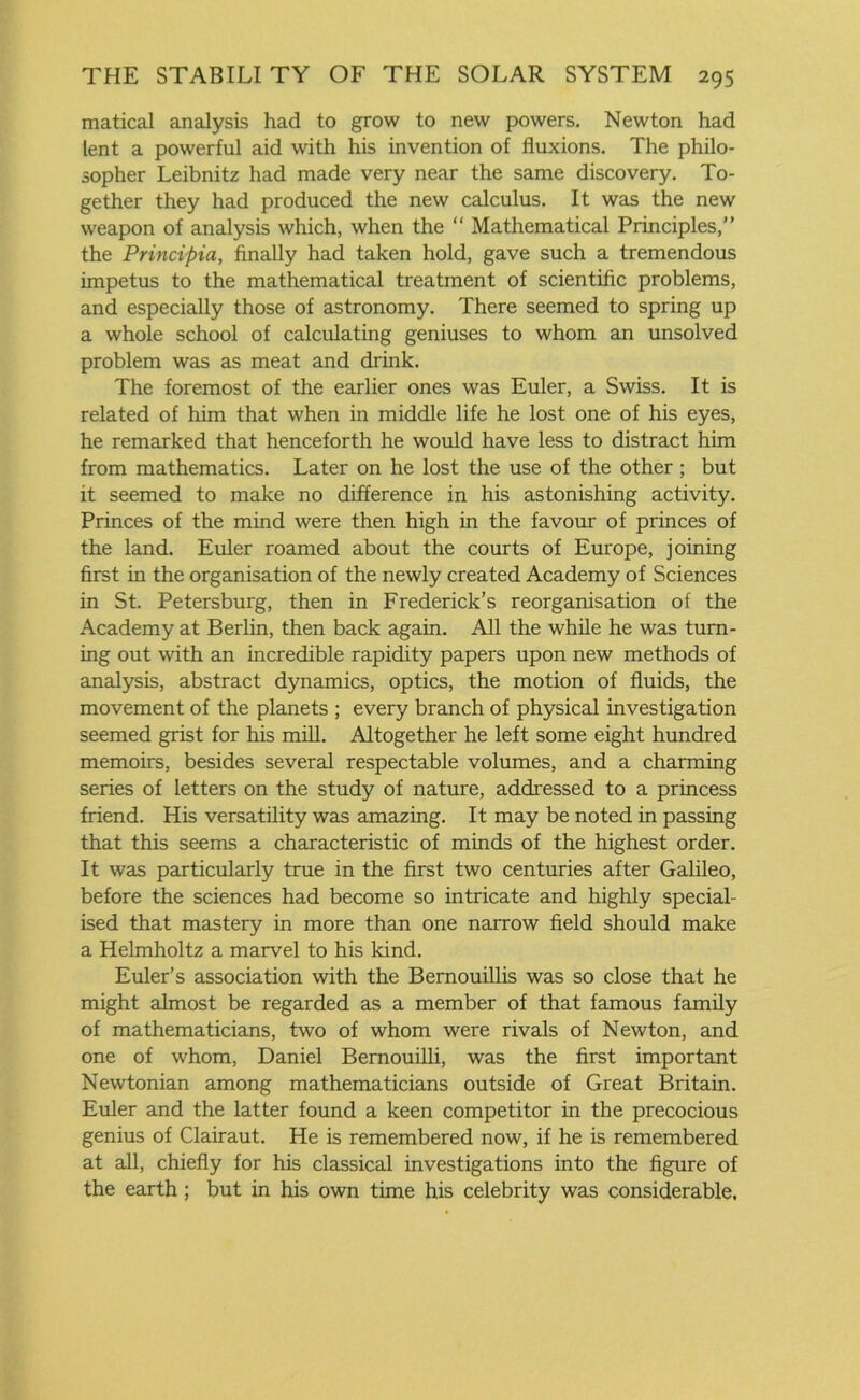 matical analysis had to grow to new powers. Newton had lent a powerful aid with his invention of fluxions. The philo- sopher Leibnitz had made very near the same discovery. To- gether they had produced the new calculus. It was the new weapon of analysis which, when the “ Mathematical Principles,” the Principia, finally had taken hold, gave such a tremendous impetus to the mathematical treatment of scientific problems, and especially those of astronomy. There seemed to spring up a whole school of calculating geniuses to whom an unsolved problem was as meat and drink. The foremost of the earlier ones was Euler, a Swiss. It is related of him that when in middle life he lost one of his eyes, he remarked that henceforth he would have less to distract him from mathematics. Later on he lost the use of the other; but it seemed to make no difference in his astonishing activity. Princes of the mind were then high in the favour of princes of the land. Euler roamed about the courts of Europe, joining first in the organisation of the newly created Academy of Sciences in St. Petersburg, then in Frederick’s reorganisation of the Academy at Berlin, then back again. All the while he was turn- ing out with an incredible rapidity papers upon new methods of analysis, abstract dynamics, optics, the motion of fluids, the movement of the planets ; every branch of physical investigation seemed grist for his mill. Altogether he left some eight hundred memoirs, besides several respectable volumes, and a charming series of letters on the study of nature, addressed to a princess friend. His versatility was amazing. It may be noted in passing that this seems a characteristic of minds of the highest order. It was particularly true in the first two centuries after Galileo, before the sciences had become so intricate and highly special- ised that mastery in more than one narrow field should make a Helmholtz a marvel to his kind. Euler’s association with the Bernouillis was so close that he might almost be regarded as a member of that famous family of mathematicians, two of whom were rivals of Newton, and one of whom, Daniel Bemouilli, was the first important Newtonian among mathematicians outside of Great Britain. Euler and the latter found a keen competitor in the precocious genius of Clairaut. He is remembered now, if he is remembered at all, chiefly for his classical investigations into the figure of the earth; but in his own time his celebrity was considerable.