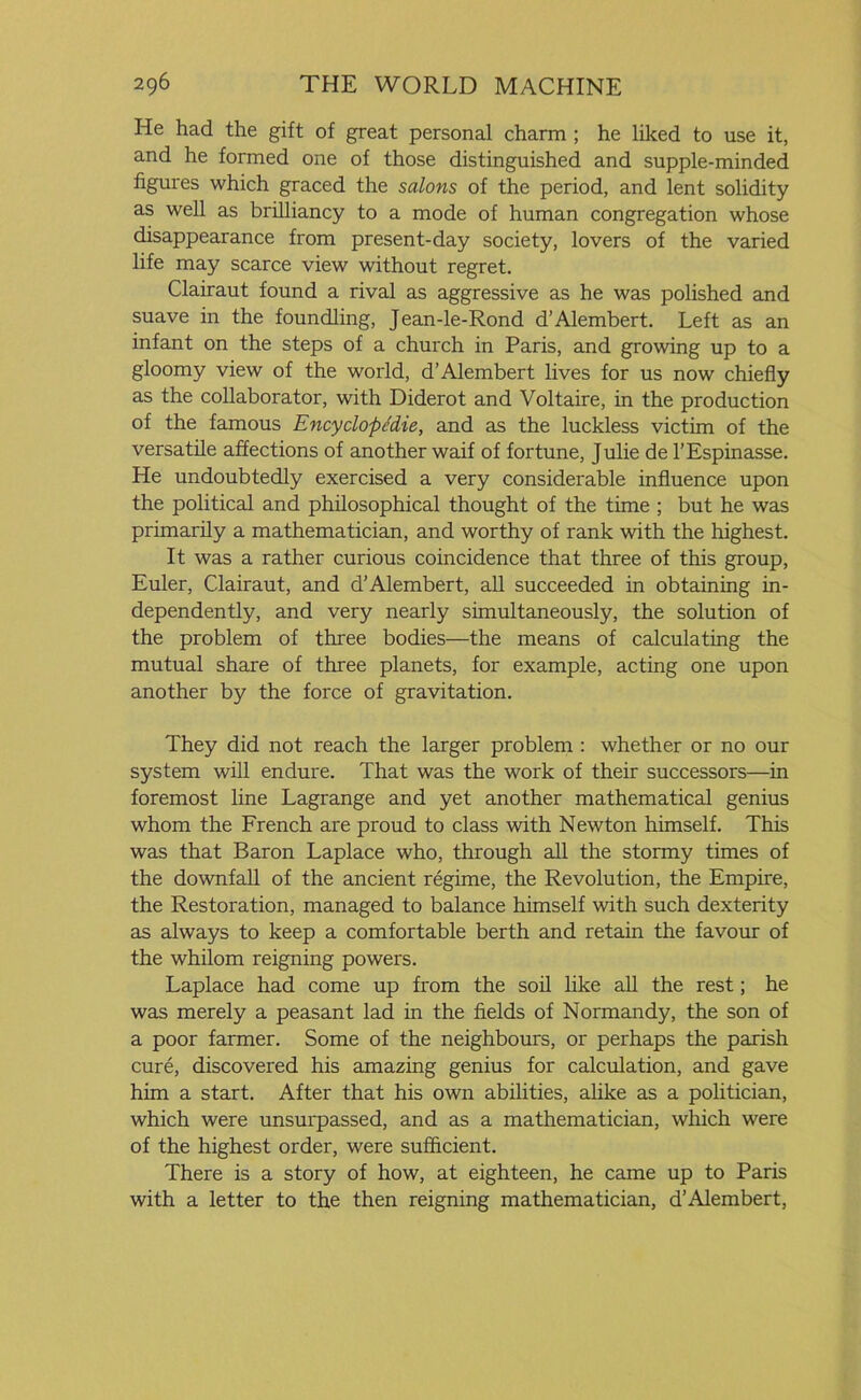 He had the gift of great personal charm ; he liked to use it, and he formed one of those distinguished and supple-minded figures which graced the salons of the period, and lent solidity as well as brilliancy to a mode of human congregation whose disappearance from present-day society, lovers of the varied life may scarce view without regret. Clairaut found a rival as aggressive as he was polished and suave in the foundling, Jean-le-Rond d’Alembert. Left as an infant on the steps of a church in Paris, and growing up to a gloomy view of the world, d’Alembert lives for us now chiefly as the collaborator, with Diderot and Voltaire, in the production of the famous Encyclopedic, and as the luckless victim of the versatile affections of another waif of fortune, Julie de l’Espinasse. He undoubtedly exercised a very considerable influence upon the political and philosophical thought of the time ; but he was primarily a mathematician, and worthy of rank with the highest. It was a rather curious coincidence that three of this group, Euler, Clairaut, and d’Alembert, all succeeded in obtaining in- dependently, and very nearly simultaneously, the solution of the problem of three bodies—the means of calculating the mutual share of three planets, for example, acting one upon another by the force of gravitation. They did not reach the larger problem : whether or no our system will endure. That was the work of their successors—in foremost line Lagrange and yet another mathematical genius whom the French are proud to class with Newton himself. This was that Baron Laplace who, through all the stormy times of the downfall of the ancient regime, the Revolution, the Empire, the Restoration, managed to balance himself with such dexterity as always to keep a comfortable berth and retain the favour of the whilom reigning powers. Laplace had come up from the soil like all the rest; he was merely a peasant lad in the fields of Normandy, the son of a poor farmer. Some of the neighbours, or perhaps the parish cure, discovered his amazing genius for calculation, and gave him a start. After that his own abilities, alike as a politician, which were unsurpassed, and as a mathematician, which were of the highest order, were sufficient. There is a story of how, at eighteen, he came up to Paris with a letter to the then reigning mathematician, d’Alembert,