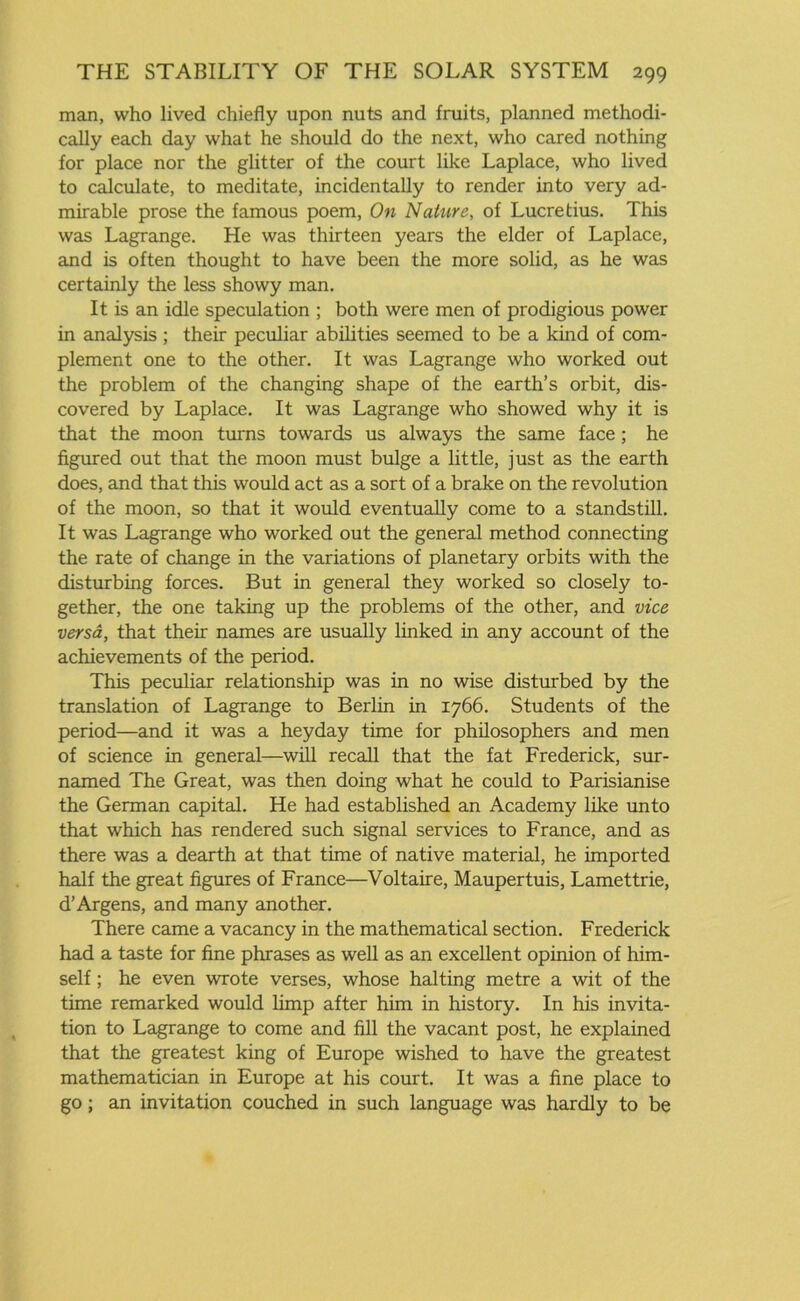 man, who lived chiefly upon nuts and fruits, planned methodi- cally each day what he should do the next, who cared nothing for place nor the glitter of the court like Laplace, who lived to calculate, to meditate, incidentally to render into very ad- mirable prose the famous poem, On Nature, of Lucretius. This was Lagrange. He was thirteen years the elder of Laplace, and is often thought to have been the more solid, as he was certainly the less showy man. It is an idle speculation ; both were men of prodigious power in analysis ; their peculiar abilities seemed to be a kind of com- plement one to the other. It was Lagrange who worked out the problem of the changing shape of the earth’s orbit, dis- covered by Laplace. It was Lagrange who showed why it is that the moon turns towards us always the same face ; he figured out that the moon must bulge a little, just as the earth does, and that this would act as a sort of a brake on the revolution of the moon, so that it would eventually come to a standstill. It was Lagrange who worked out the general method connecting the rate of change in the variations of planetary orbits with the disturbing forces. But in general they worked so closely to- gether, the one taking up the problems of the other, and vice versa, that their names are usually linked in any account of the achievements of the period. This peculiar relationship was in no wise disturbed by the translation of Lagrange to Berlin in 1766. Students of the period—and it was a heyday time for philosophers and men of science in general—will recall that the fat Frederick, sur- named The Great, was then doing what he could to Parisianise the German capital. He had established an Academy like unto that which has rendered such signal services to France, and as there was a dearth at that time of native material, he imported half the great figures of France—Voltaire, Maupertuis, Lamettrie, d’Argens, and many another. There came a vacancy in the mathematical section. Frederick had a taste for fine phrases as well as an excellent opinion of him- self ; he even wrote verses, whose halting metre a wit of the time remarked would limp after him in history. In his invita- tion to Lagrange to come and fill the vacant post, he explained that the greatest king of Europe wished to have the greatest mathematician in Europe at his court. It was a fine place to go; an invitation couched in such language was hardly to be