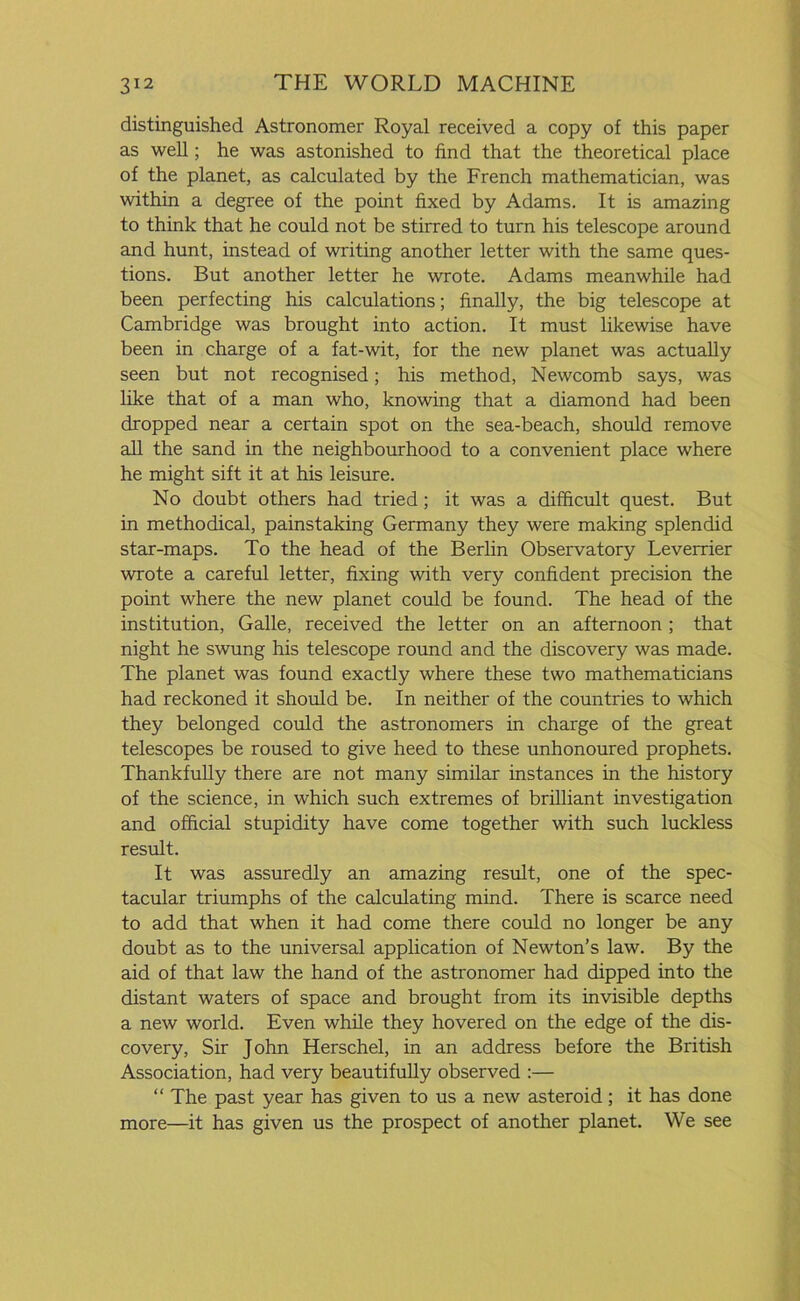 distinguished Astronomer Royal received a copy of this paper as well; he was astonished to find that the theoretical place of the planet, as calculated by the French mathematician, was within a degree of the point fixed by Adams. It is amazing to think that he could not be stirred to turn his telescope around and hunt, instead of writing another letter with the same ques- tions. But another letter he wrote. Adams meanwhile had been perfecting his calculations; finally, the big telescope at Cambridge was brought into action. It must likewise have been in charge of a fat-wit, for the new planet was actually seen but not recognised; his method, Newcomb says, was like that of a man who, knowing that a diamond had been dropped near a certain spot on the sea-beach, should remove all the sand in the neighbourhood to a convenient place where he might sift it at his leisure. No doubt others had tried; it was a difficult quest. But in methodical, painstaking Germany they were making splendid star-maps. To the head of the Berlin Observatory Leverrier wrote a careful letter, fixing with very confident precision the point where the new planet could be found. The head of the institution, Galle, received the letter on an afternoon ; that night he swung his telescope round and the discovery was made. The planet was found exactly where these two mathematicians had reckoned it should be. In neither of the countries to which they belonged could the astronomers in charge of the great telescopes be roused to give heed to these unhonoured prophets. Thankfully there are not many similar instances in the history of the science, in which such extremes of brilliant investigation and official stupidity have come together with such luckless result. It was assuredly an amazing result, one of the spec- tacular triumphs of the calculating mind. There is scarce need to add that when it had come there could no longer be any doubt as to the universal application of Newton’s law. By the aid of that law the hand of the astronomer had dipped into the distant waters of space and brought from its invisible depths a new world. Even while they hovered on the edge of the dis- covery, Sir John Herschel, in an address before the British Association, had very beautifully observed :— “ The past year has given to us a new asteroid; it has done more—it has given us the prospect of another planet. We see