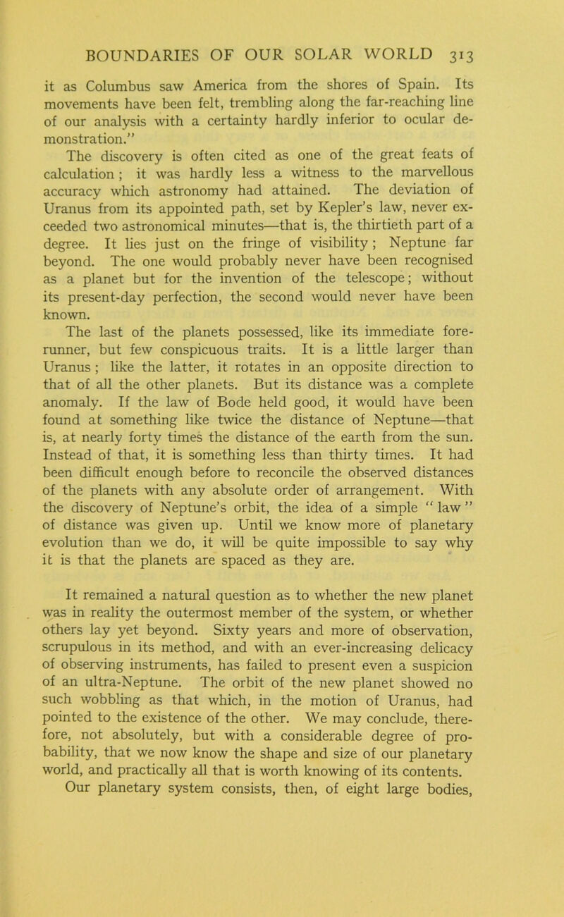 it as Columbus saw America from the shores of Spain. Its movements have been felt, trembling along the far-reaching line of our analysis with a certainty hardly inferior to ocular de- monstration.” The discovery is often cited as one of the great feats of calculation ; it was hardly less a witness to the marvellous accuracy which astronomy had attained. The deviation of Uranus from its appointed path, set by Kepler’s law, never ex- ceeded two astronomical minutes—that is, the thirtieth part of a degree. It lies just on the fringe of visibility ; Neptune far beyond. The one would probably never have been recognised as a planet but for the invention of the telescope; without its present-day perfection, the second would never have been known. The last of the planets possessed, like its immediate fore- runner, but few conspicuous traits. It is a little larger than Uranus ; like the latter, it rotates in an opposite direction to that of all the other planets. But its distance was a complete anomaly. If the law of Bode held good, it would have been found at something like twice the distance of Neptune—that is, at nearly forty times the distance of the earth from the sun. Instead of that, it is something less than thirty times. It had been difficult enough before to reconcile the observed distances of the planets with any absolute order of arrangement. With the discovery of Neptune’s orbit, the idea of a simple “ law ” of distance was given up. Until we know more of planetary evolution than we do, it will be quite impossible to say why it is that the planets are spaced as they are. It remained a natural question as to whether the new planet was in reality the outermost member of the system, or whether others lay yet beyond. Sixty years and more of observation, scrupulous in its method, and with an ever-increasing delicacy of observing instruments, has failed to present even a suspicion of an ultra-Neptune. The orbit of the new planet showed no such wobbling as that which, in the motion of Uranus, had pointed to the existence of the other. We may conclude, there- fore, not absolutely, but with a considerable degree of pro- bability, that we now know the shape and size of our planetary world, and practically all that is worth knowing of its contents. Our planetary system consists, then, of eight large bodies,