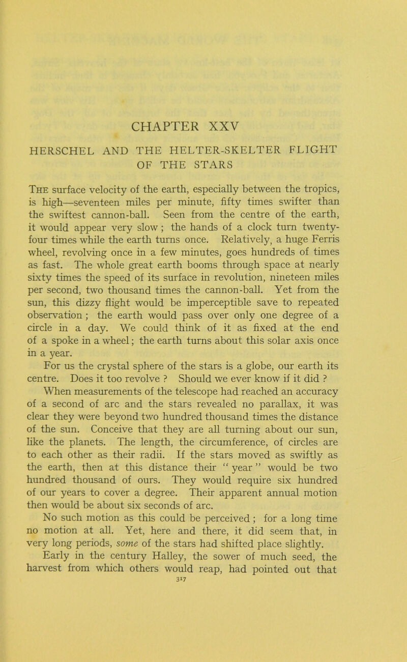 HERSCHEL AND THE HELTER-SKELTER FLIGHT OF THE STARS The surface velocity of the earth, especially between the tropics, is high—seventeen miles per minute, fifty times swifter than the swiftest cannon-ball. Seen from the centre of the earth, it would appear very slow; the hands of a clock turn twenty- four times while the earth turns once. Relatively, a huge Ferris wheel, revolving once in a few minutes, goes hundreds of times as fast. The whole great earth booms through space at nearly sixty times the speed of its surface in revolution, nineteen miles per second, two thousand times the cannon-ball. Yet from the sun, this dizzy flight would be imperceptible save to repeated observation ; the earth would pass over only one degree of a circle in a day. We could think of it as fixed at the end of a spoke in a wheel; the earth turns about this solar axis once in a year. For us the crystal sphere of the stars is a globe, our earth its centre. Does it too revolve ? Should we ever know if it did ? When measurements of the telescope had reached an accuracy of a second of arc and the stars revealed no parallax, it was clear they were beyond two hundred thousand times the distance of the sun. Conceive that they are all turning about our sun, like the planets. The length, the circumference, of circles are to each other as their radii. If the stars moved as swiftly as the earth, then at this distance their “ year ” would be two hundred thousand of ours. They would require six hundred of our years to cover a degree. Their apparent annual motion then would be about six seconds of arc. No such motion as this could be perceived ; for a long time no motion at all. Yet, here and there, it did seem that, in very long periods, some of the stars had shifted place slightly. Early in the century Halley, the sower of much seed, the harvest from which others would reap, had pointed out that 3*7