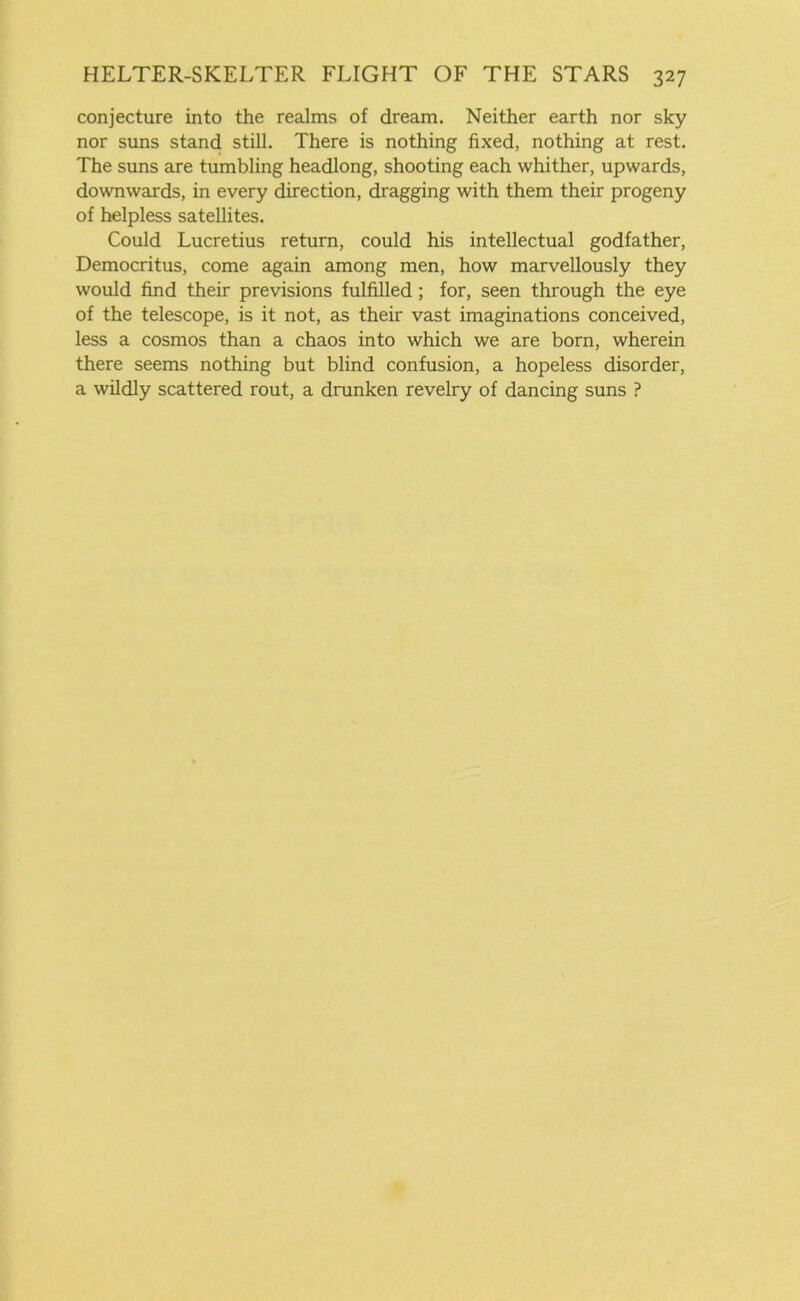conjecture into the realms of dream. Neither earth nor sky nor suns stand still. There is nothing fixed, nothing at rest. The suns are tumbling headlong, shooting each whither, upwards, downwards, in every direction, dragging with them their progeny of helpless satellites. Could Lucretius return, could his intellectual godfather, Democritus, come again among men, how marvellously they would find their previsions fulfilled ; for, seen through the eye of the telescope, is it not, as their vast imaginations conceived, less a cosmos than a chaos into which we are born, wherein there seems nothing but blind confusion, a hopeless disorder, a wildly scattered rout, a drunken revelry of dancing suns ?