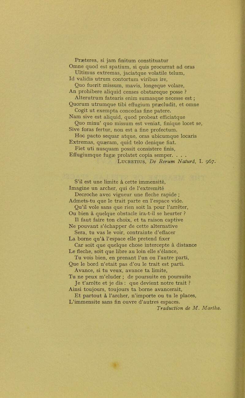 Praeterea, si jam finitum constituatur Omne quod esfc spatium, si quis procurrat ad oras Ultimus extremas, jaciatque volatile telum, Id validis utrum contortum viribus ire, Quo fuerit missum, mavis, longeque volare. An prohibere aliquid censes obstareque posse ? Alterutrum fatearis enim sumasque necesse est; Quorum utrumque tibi effugium praecludit, et omne Cogit ut exempta concedas fine patere. Nam sive est aliquid, quod probeat efficiatque Quo minu’ quo missum est veniat, finique locet se, Sive foras fertur, non est a fine profectum. Hoc pacto sequar atque, oras ubicumque locaris Extremas, quaeram, quid telo denique fiat. Fiet uti nusquam possit consistere finis, Effugiumque fugae prolatet copia semper. . . . Lucretius, De Rerum Naturd, I. 967. S’il est une limite a cette immensite, Imagine un archer, qui de l’extremite Decroche avec vigueur une fleche rapide ; Admets-tu que le trait parte en l’espace vide. Qu’il vole sans que rien soit la pour l’arreter, Ou bien a quelque obstacle ira-t-il se heurter ? II faut faire ton choix, et ta raison captive Ne pouvant s’echapper de cette alternative Sera, tu vas le voir, contrainte d’effacer La borne qu’a l’espace elle pretend fixer Car soit que quelque chose intercepte a distance Le fleche, soit que libre au loin elle s’elance, Tu vois bien, en prenant l’un ou l’autre parti, Que le bord n’etait pas d’ou le trait est parti. Avance, si tu veux, avance ta limite, Tu ne peux m’eluder ; de poursuite en poursuite Je t’arrete et je dis : que devient notre trait ? Ainsi toujours, toujours ta borne avancerait, Et partout a l’archer, n'importe ou tu le places, L’immensite sans fin ouvre d’autres espaces. Traduction de M. Martha.