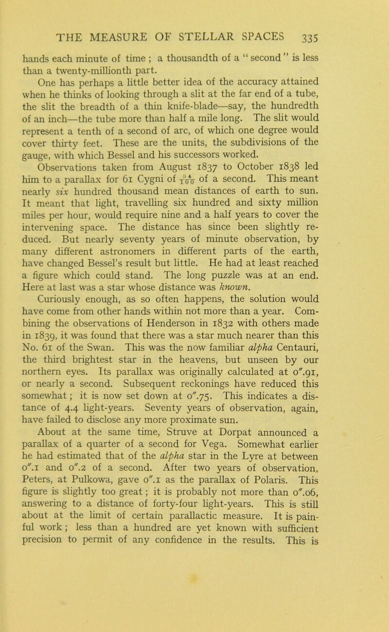 hands each minute of time ; a thousandth of a “ second ” is less than a twenty-millionth part. One has perhaps a little better idea of the accuracy attained when he thinks of looking through a slit at the far end of a tube, the slit the breadth of a thin knife-blade—say, the hundredth of an inch—the tube more than half a mile long. The slit would represent a tenth of a second of arc, of which one degree would cover thirty feet. These are the units, the subdivisions of the gauge, with which Bessel and his successors worked. Observations taken from August 1837 to October 1838 led him to a parallax for 61 Cygni of of a second. This meant nearly six hundred thousand mean distances of earth to sun. It meant that light, travelling six hundred and sixty million miles per hour, would require nine and a half years to cover the intervening space. The distance has since been slightly re- duced. But nearly seventy years of minute observation, by many different astronomers in different parts of the earth, have changed Bessel’s result but little. He had at least reached a figure which could stand. The long puzzle was at an end. Here at last was a star whose distance was known. Curiously enough, as so often happens, the solution would have come from other hands within not more than a year. Com- bining the observations of Henderson in 1832 with others made in 1839, it was found that there was a star much nearer than this No. 61 of the Swan. This was the now familiar alpha Centauri, the third brightest star in the heavens, but unseen by our northern eyes. Its parallax was originally calculated at o.gi, or nearly a second. Subsequent reckonings have reduced this somewhat; it is now set down at o75. This indicates a dis- tance of 4.4 light-years. Seventy years of observation, again, have failed to disclose any more proximate sun. About at the same time, Struve at Dorpat announced a parallax of a quarter of a second for Vega. Somewhat earlier he had estimated that of the alpha star in the Lyre at between o.i and o.2 of a second. After two years of observation, Peters, at Pulkowa, gave o.i as the parallax of Polaris. This figure is slightly too great; it is probably not more than o.o6, answering to a distance of forty-four light-years. This is still about at the limit of certain parallactic measure. It is pain- ful work; less than a hundred are yet known with sufficient precision to permit of any confidence in the results. This is