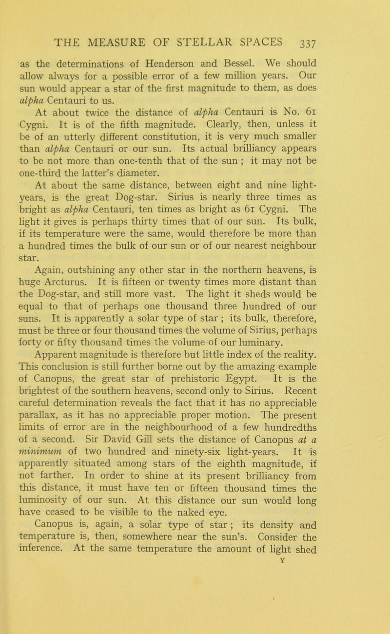 as the determinations of Henderson and Bessel. We should allow always for a possible error of a few million years. Our sun would appear a star of the first magnitude to them, as does alpha Centauri to us. At about twice the distance of alpha Centauri is No. 61 Cygni. It is of the fifth magnitude. Clearly, then, unless it be of an utterly different constitution, it is very much smaller than alpha Centauri or our sun. Its actual brilliancy appears to be not more than one-tenth that of the sun ; it may not be one-third the latter’s diameter. At about the same distance, between eight and nine light- years, is the great Dog-star. Sirius is nearly three times as bright as alpha Centauri, ten times as bright as 61 Cygni. The fight it gives is perhaps thirty times that of our sun. Its bulk, if its temperature were the same, would therefore be more than a hundred times the bulk of our sun or of our nearest neighbour star. Again, outshining any other star in the northern heavens, is huge Arcturus. It is fifteen or twenty times more distant than the Dog-star, and still more vast. The fight it sheds would be equal to that of perhaps one thousand three hundred of our suns. It is apparently a solar type of star ; its bulk, therefore, must be three or four thousand times the volume of Sirius, perhaps forty or fifty thousand times the volume of our luminary. Apparent magnitude is therefore but little index of the reality. This conclusion is still further borne out by the amazing example of Canopus, the great star of prehistoric Egypt. It is the brightest of the southern heavens, second only to Sirius. Recent careful determination reveals the fact that it has no appreciable parallax, as it has no appreciable proper motion. The present limits of error are in the neighbourhood of a few hundredths of a second. Sir David Gill sets the distance of Canopus at a minimum of two hundred and ninety-six light-years. It is apparently situated among stars of the eighth magnitude, if not farther. In order to shine at its present brilliancy from this distance, it must have ten or fifteen thousand times the luminosity of our sun. At this distance our sun would long have ceased to be visible to the naked eye. Canopus is, again, a solar type of star; its density and temperature is, then, somewhere near the sun’s. Consider the inference. At the same temperature the amount of fight shed Y