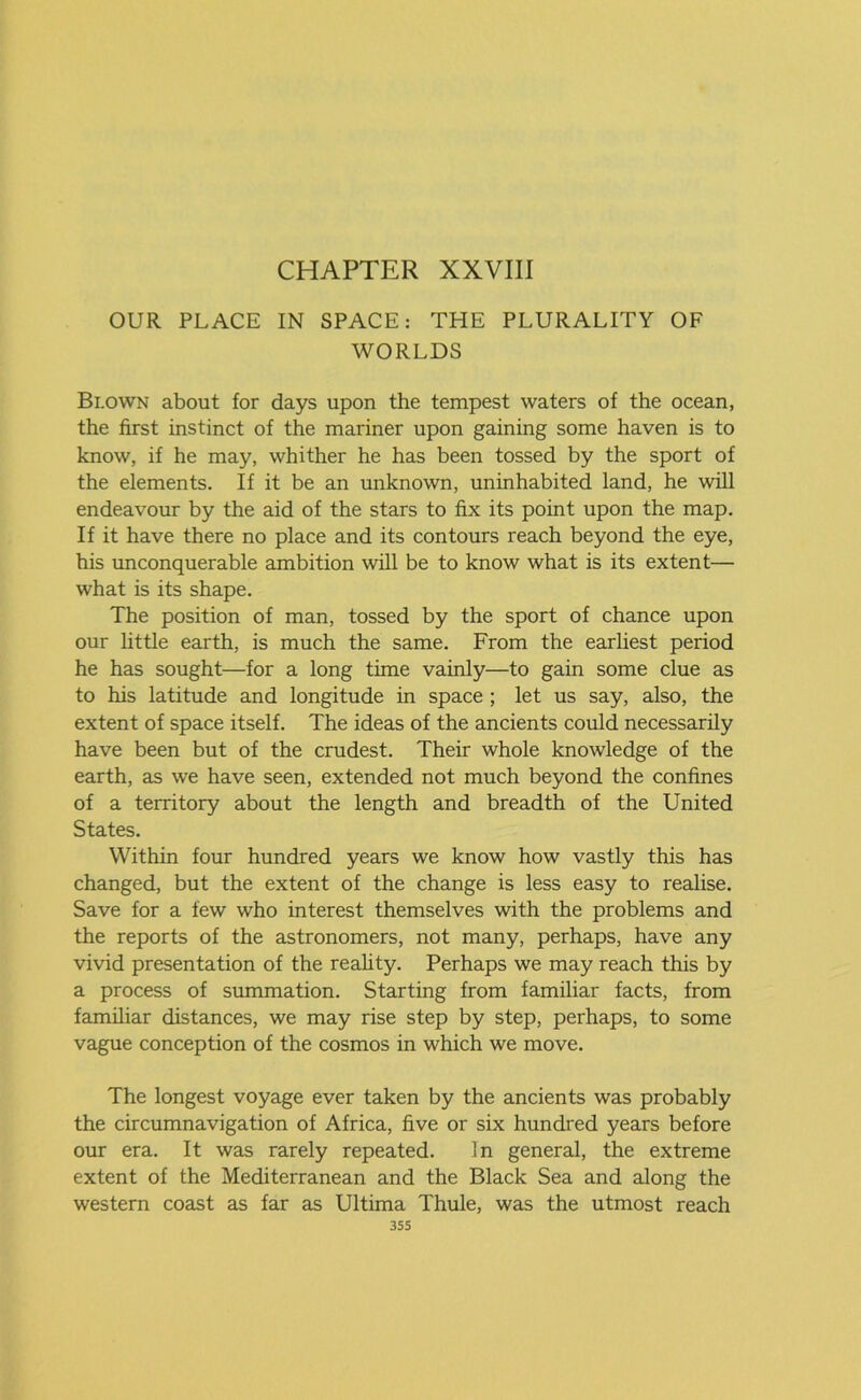 OUR PLACE IN SPACE: THE PLURALITY OF WORLDS Blown about for days upon the tempest waters of the ocean, the first instinct of the mariner upon gaining some haven is to know, if he may, whither he has been tossed by the sport of the elements. If it be an unknown, uninhabited land, he will endeavour by the aid of the stars to fix its point upon the map. If it have there no place and its contours reach beyond the eye, his unconquerable ambition will be to know what is its extent— what is its shape. The position of man, tossed by the sport of chance upon our little earth, is much the same. From the earliest period he has sought—for a long time vainly—to gain some clue as to his latitude and longitude in space ; let us say, also, the extent of space itself. The ideas of the ancients could necessarily have been but of the crudest. Their whole knowledge of the earth, as we have seen, extended not much beyond the confines of a territory about the length and breadth of the United States. Within four hundred years we know how vastly this has changed, but the extent of the change is less easy to realise. Save for a few who interest themselves with the problems and the reports of the astronomers, not many, perhaps, have any vivid presentation of the reality. Perhaps we may reach this by a process of summation. Starting from familiar facts, from familiar distances, we may rise step by step, perhaps, to some vague conception of the cosmos in which we move. The longest voyage ever taken by the ancients was probably the circumnavigation of Africa, five or six hundred years before our era. It was rarely repeated. In general, the extreme extent of the Mediterranean and the Black Sea and along the western coast as far as Ultima Thule, was the utmost reach 3SS