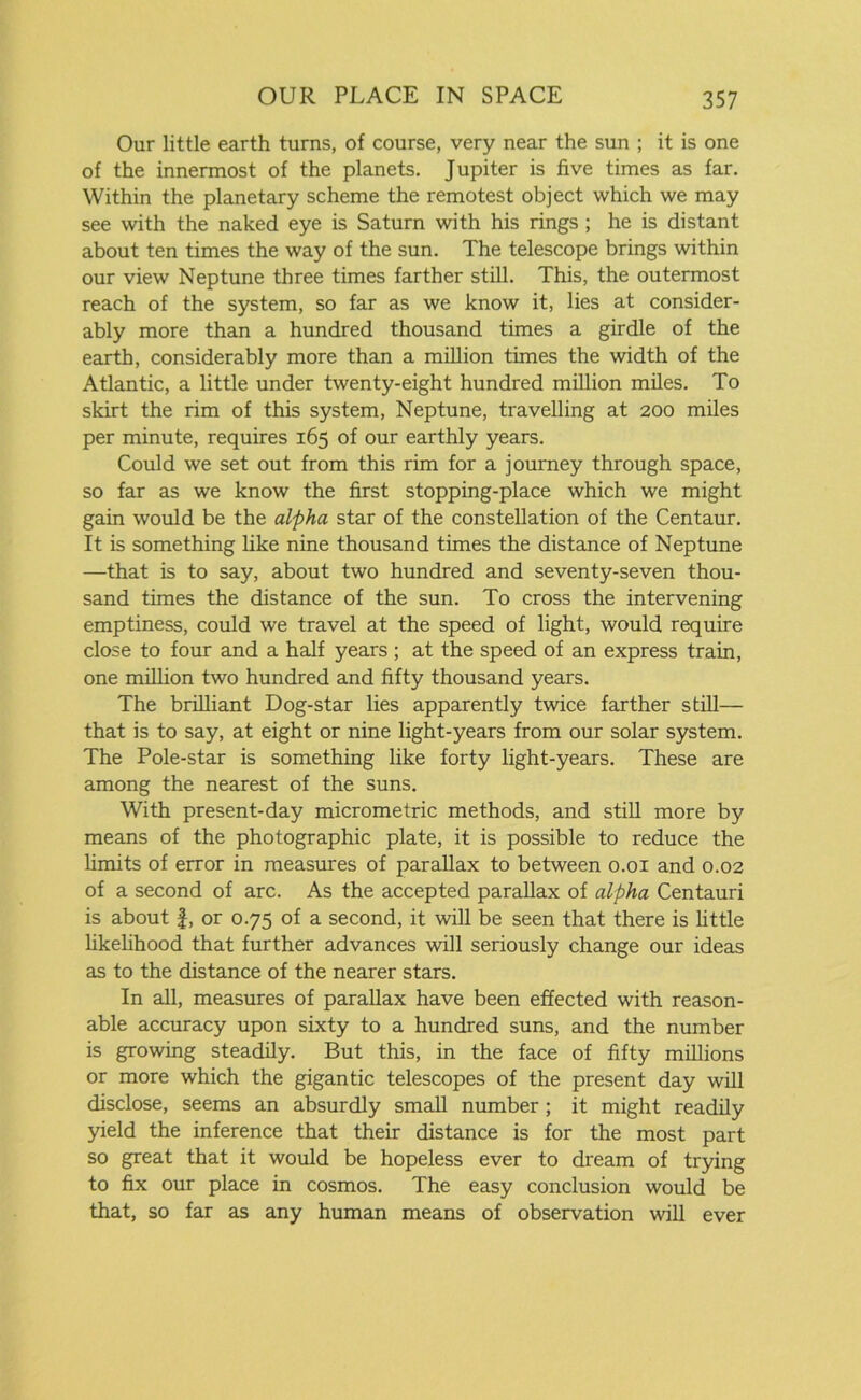 Our little earth turns, of course, very near the sun ; it is one of the innermost of the planets. Jupiter is five times as far. Within the planetary scheme the remotest object which we may see with the naked eye is Saturn with his rings ; he is distant about ten times the way of the sun. The telescope brings within our view Neptune three times farther still. This, the outermost reach of the system, so far as we know it, lies at consider- ably more than a hundred thousand times a girdle of the earth, considerably more than a million times the width of the Atlantic, a little under twenty-eight hundred million miles. To skirt the rim of this system, Neptune, travelling at 200 miles per minute, requires 165 of our earthly years. Could we set out from this rim for a journey through space, so far as we know the first stopping-place which we might gain would be the alpha star of the constellation of the Centaur. It is something like nine thousand times the distance of Neptune —that is to say, about two hundred and seventy-seven thou- sand times the distance of the sun. To cross the intervening emptiness, could we travel at the speed of light, would require close to four and a half years ; at the speed of an express train, one million two hundred and fifty thousand years. The brilliant Dog-star lies apparently twice farther still— that is to say, at eight or nine light-years from our solar system. The Pole-star is something like forty light-years. These are among the nearest of the suns. With present-day micrometric methods, and still more by means of the photographic plate, it is possible to reduce the limits of error in measures of parallax to between 0.01 and 0.02 of a second of arc. As the accepted parallax of alpha Centauri is about l, or 0.75 of a second, it will be seen that there is little likelihood that further advances will seriously change our ideas as to the distance of the nearer stars. In all, measures of parallax have been effected with reason- able accuracy upon sixty to a hundred suns, and the number is growing steadily. But this, in the face of fifty millions or more which the gigantic telescopes of the present day will disclose, seems an absurdly small number; it might readily yield the inference that their distance is for the most part so great that it would be hopeless ever to dream of trying to fix our place in cosmos. The easy conclusion would be that, so far as any human means of observation will ever
