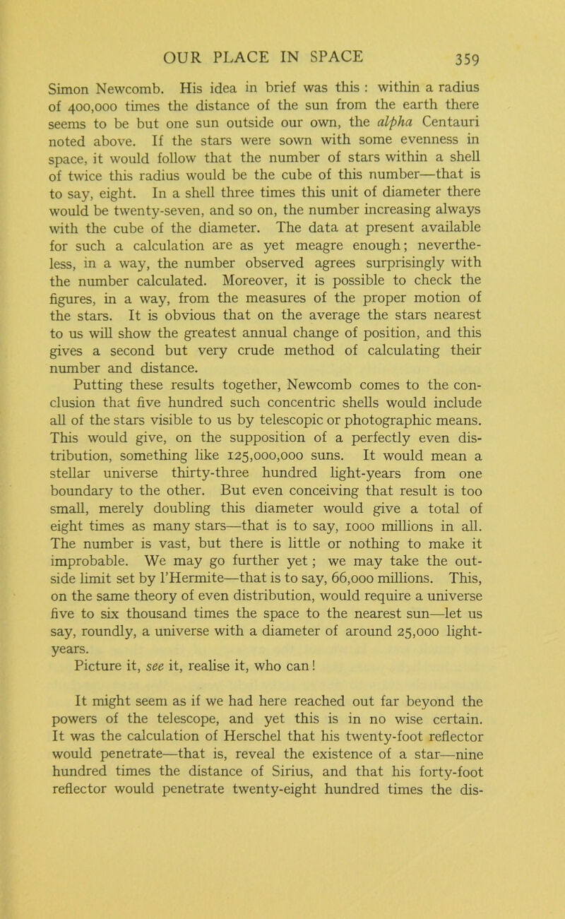 Simon Newcomb. His idea in brief was this : within a radius of 400,000 times the distance of the sun from the earth there seems to be but one sun outside our own, the alpha Centauri noted above. If the stars were sown with some evenness in space, it would follow that the number of stars within a shell of twice this radius would be the cube of this number—that is to say, eight. In a shell three times this unit of diameter there would be twenty-seven, and so on, the number increasing always with the cube of the diameter. The data at present available for such a calculation are as yet meagre enough; neverthe- less, in a way, the number observed agrees surprisingly with the number calculated. Moreover, it is possible to check the figures, in a way, from the measures of the proper motion of the stars. It is obvious that on the average the stars nearest to us will show the greatest annual change of position, and this gives a second but very crude method of calculating their number and distance. Putting these results together, Newcomb comes to the con- clusion that five hundred such concentric shells would include all of the stars visible to us by telescopic or photographic means. This would give, on the supposition of a perfectly even dis- tribution, something like 125,000,000 suns. It would mean a stellar universe thirty-three hundred light-years from one boundary to the other. But even conceiving that result is too small, merely doubling this diameter would give a total of eight times as many stars—that is to say, 1000 millions in all. The number is vast, but there is little or nothing to make it improbable. We may go further yet; we may take the out- side limit set by l’Hermite—that is to say, 66,000 millions. This, on the same theory of even distribution, would require a universe five to six thousand times the space to the nearest sun—let us say, roundly, a universe with a diameter of around 25,000 light- years. Picture it, see it, realise it, who can! It might seem as if we had here reached out far beyond the powers of the telescope, and yet this is in no wise certain. It was the calculation of Herschel that his twenty-foot reflector would penetrate—that is, reveal the existence of a star—nine hundred times the distance of Sirius, and that his forty-foot reflector would penetrate twenty-eight hundred times the dis-