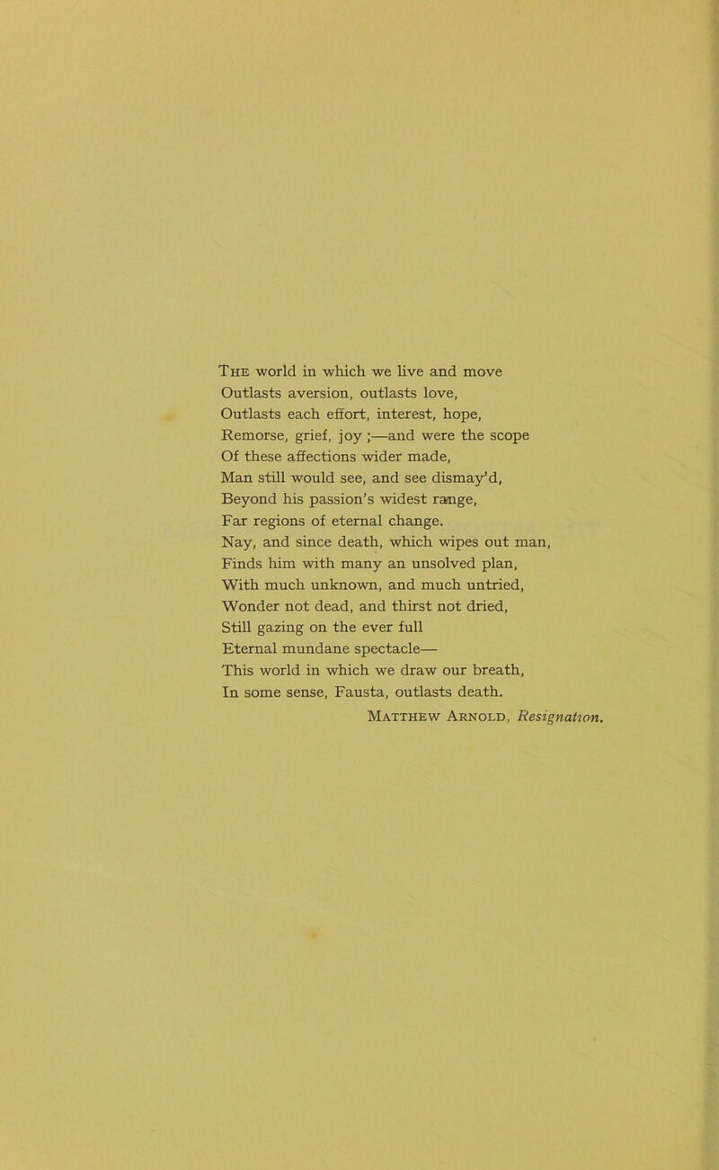 Outlasts aversion, outlasts love, Outlasts each effort, interest, hope, Remorse, grief, joy ;—and were the scope Of these affections wider made, Man still would see, and see dismay’d, Beyond his passion’s widest range, Far regions of eternal change. Nay, and since death, which wipes out man, Finds him with many an unsolved plan, With much unknown, and much untried, Wonder not dead, and thirst not dried, Still gazing on the ever full Eternal mundane spectacle— This world in which we draw our breath, In some sense, Fausta, outlasts death. Matthew Arnold, Resignation.